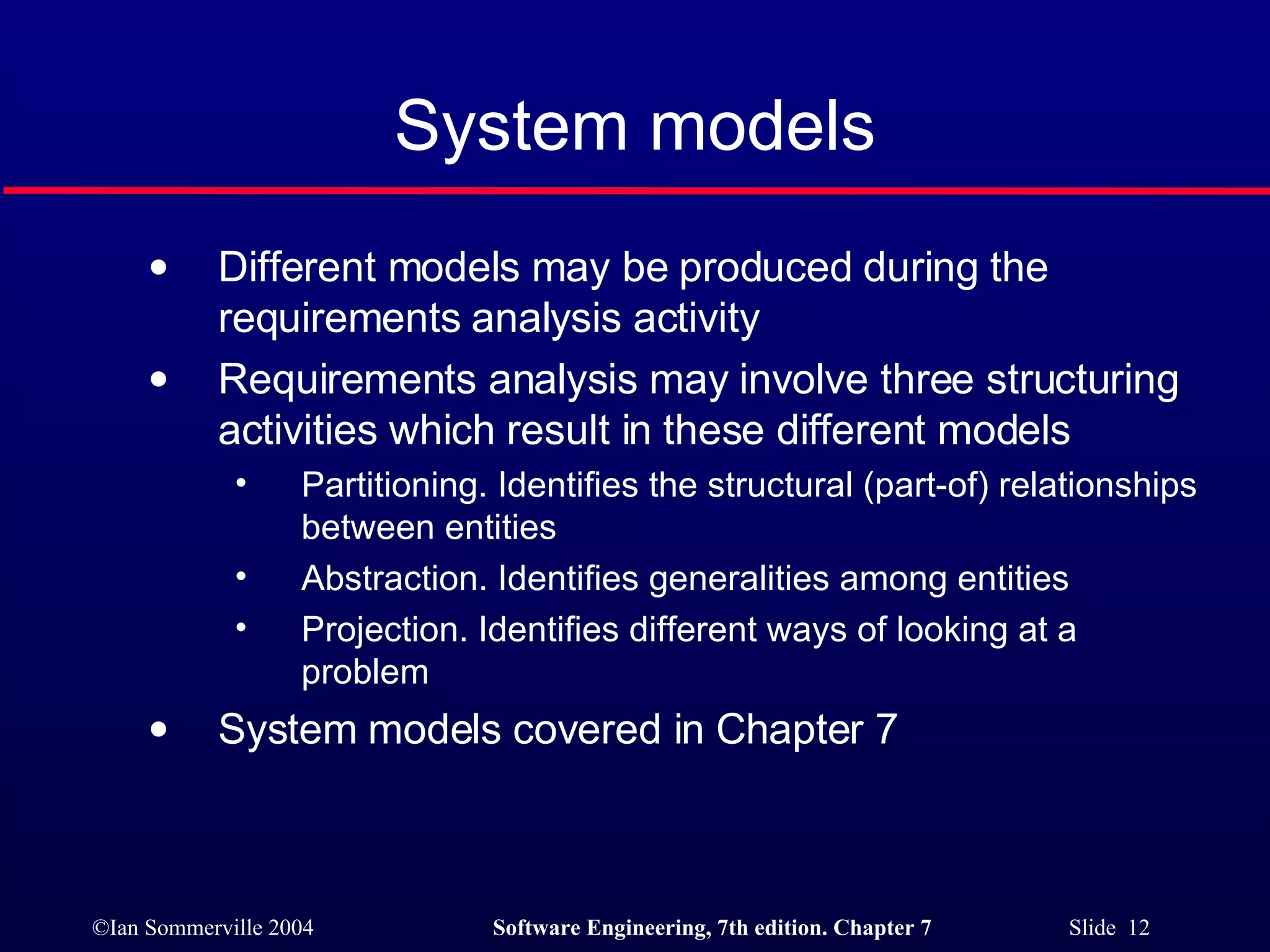 System models Different models may be produced during the requirements analysis activity Requirements analysis may involve three structuring activities which result in these different models Partitioning. Identifies the structural (part-of) relationships between entities Abstraction. Identifies generalities among entities Projection. Identifies different ways of looking at a problem System models covered in Chapter 7 