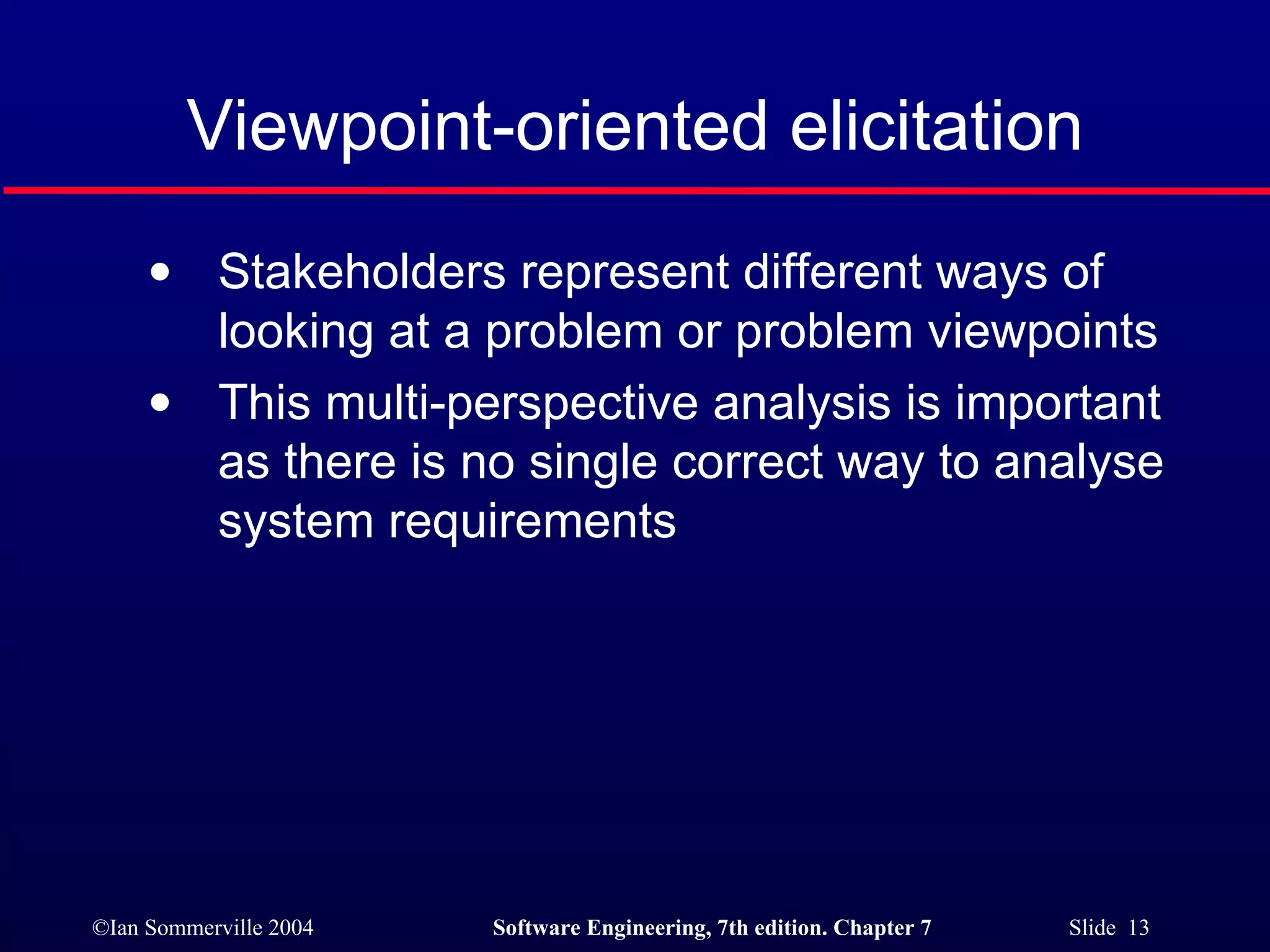 Viewpoint-oriented elicitation Stakeholders represent different ways of looking at a problem or problem viewpoints This multi-perspective analysis is important as there is no single correct way to analyse system requirements 
