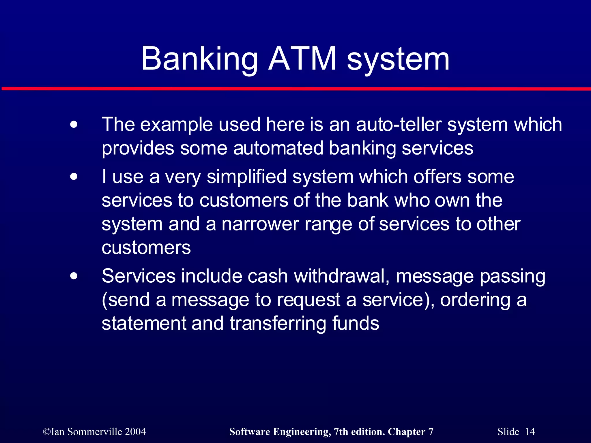 Banking ATM system The example used here is an auto-teller system which provides some automated banking services I use a very simplified system which offers some services to customers of the bank who own the system and a narrower range of services to other customers Services include cash withdrawal, message passing (send a message to request a service), ordering a statement and transferring funds 