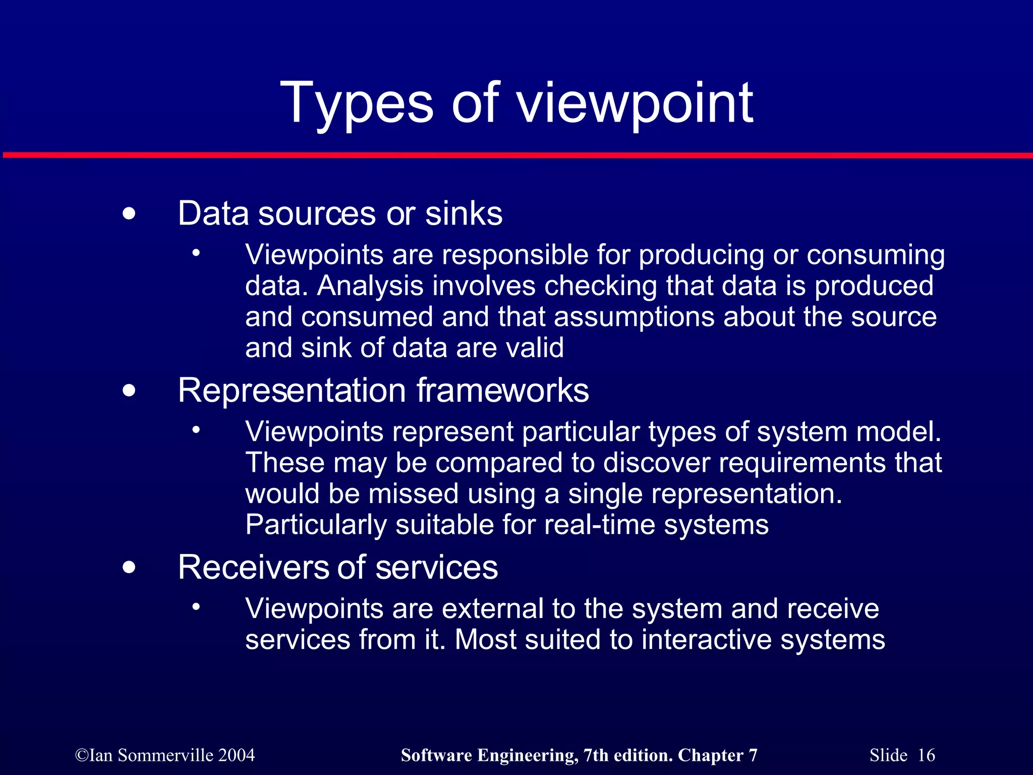 Types of viewpoint Data sources or sinks Viewpoints are responsible for producing or consuming data. Analysis involves checking that data is produced and consumed and that assumptions about the source and sink of data are valid Representation frameworks Viewpoints represent particular types of system model. These may be compared to discover requirements that would be missed using a single representation. Particularly suitable for real-time systems Receivers of services Viewpoints are external to the system and receive services from it. Most suited to interactive systems 