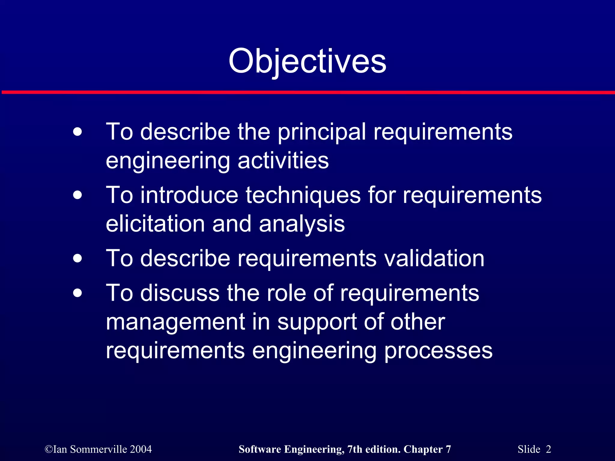 Objectives To describe the principal requirements engineering activities To introduce techniques for requirements elicitation and analysis To describe requirements validation To discuss the role of requirements management in support of other requirements engineering processes 