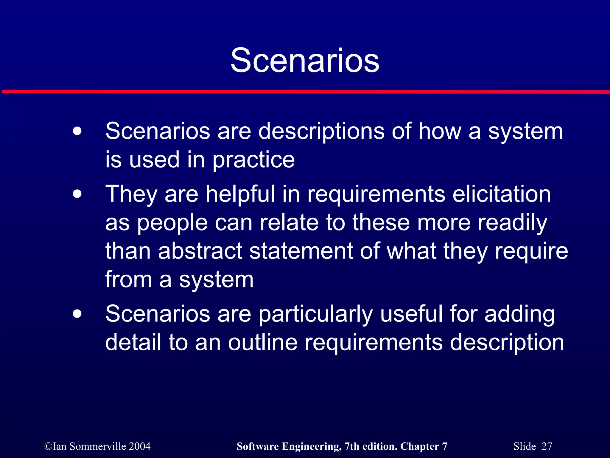 Scenarios Scenarios are descriptions of how a system is used in practice They are helpful in requirements elicitation as people can relate to these more readily than abstract statement of what they require from a system Scenarios are particularly useful for adding detail to an outline requirements description 