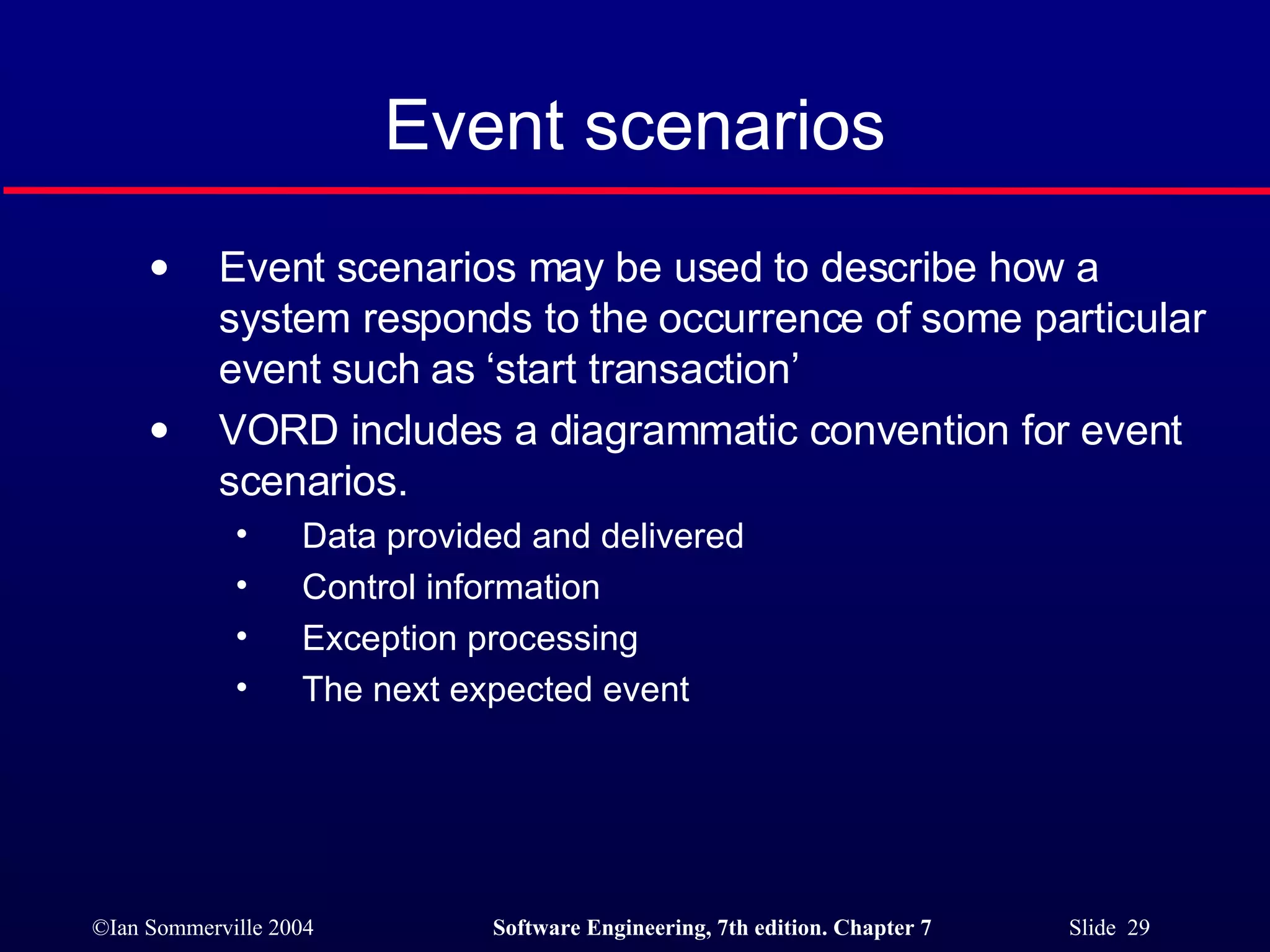 Event scenarios Event scenarios may be used to describe how a system responds to the occurrence of some particular event such as ‘start transaction’ VORD includes a diagrammatic convention for event scenarios.  Data provided and delivered Control information Exception processing The next expected event 