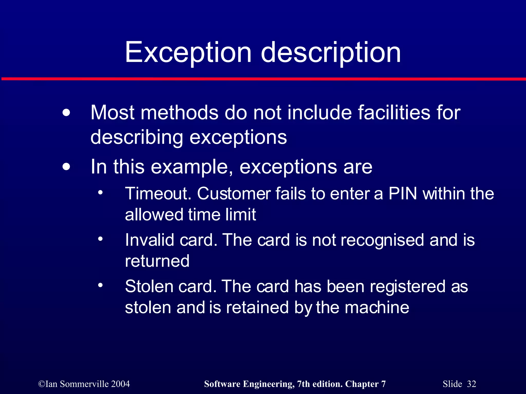 Exception description Most methods do not include facilities for describing exceptions In this example, exceptions are Timeout. Customer fails to enter a PIN within the allowed time limit Invalid card. The card is not recognised and is returned Stolen card. The card has been registered as stolen and is retained by the machine 