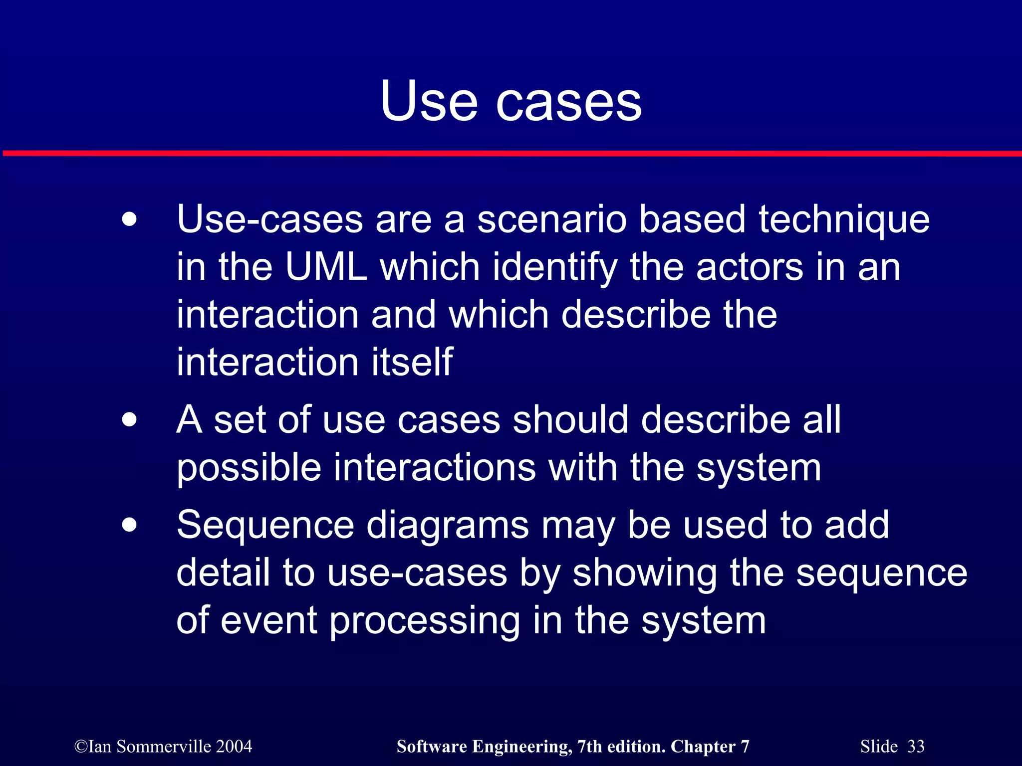 Use cases Use-cases are a scenario based technique in the UML which identify the actors in an interaction and which describe the interaction itself A set of use cases should describe all possible interactions with the system Sequence diagrams may be used to add detail to use-cases by showing the sequence of event processing in the system 