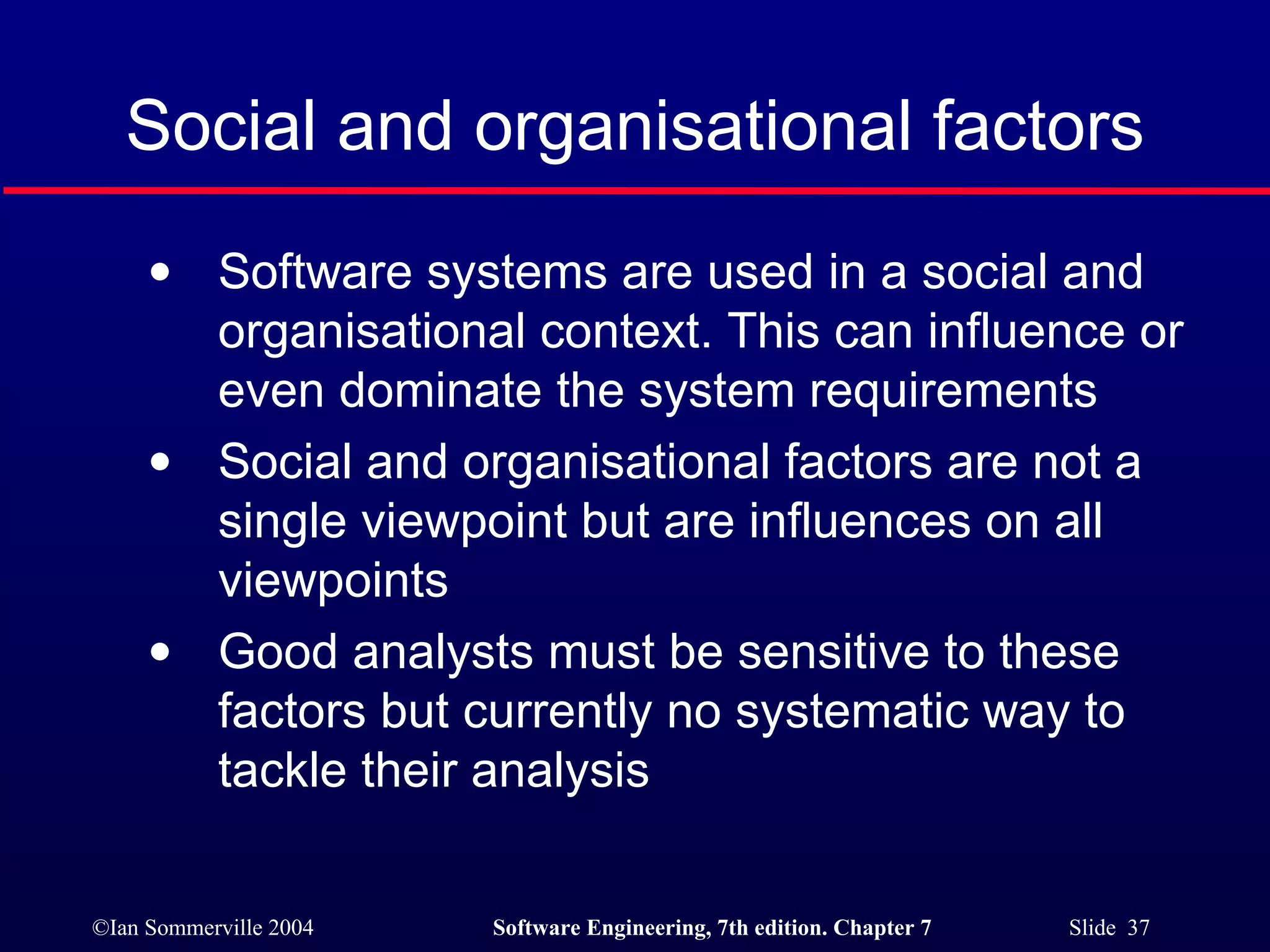 Social and organisational factors Software systems are used in a social and organisational context. This can influence or even dominate the system requirements Social and organisational factors are not a single viewpoint but are influences on all viewpoints Good analysts must be sensitive to these factors but currently no systematic way to tackle their analysis 