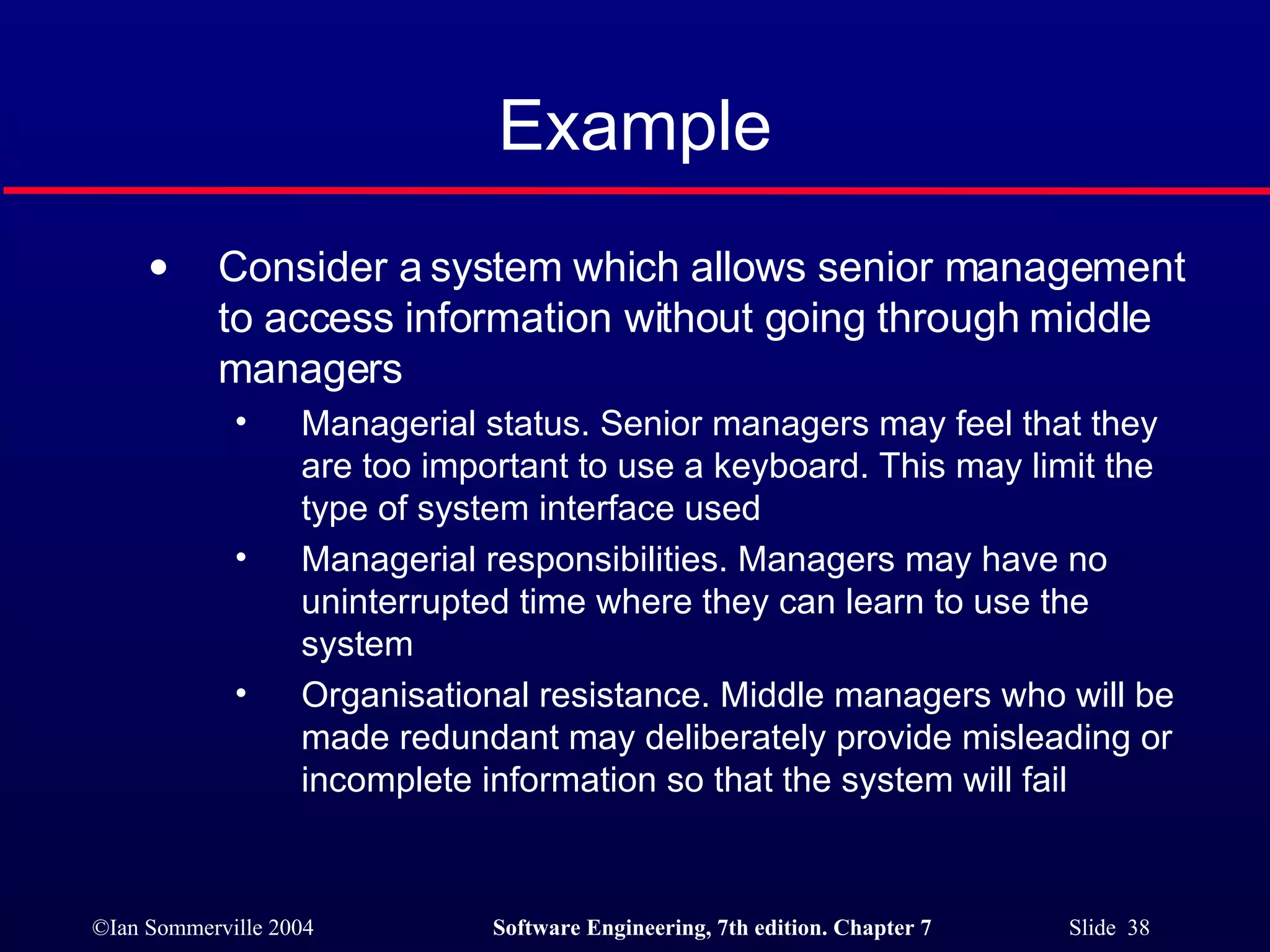 Example Consider a system which allows senior management to access information without going through middle managers Managerial status. Senior managers may feel that they are too important to use a keyboard. This may limit the type of system interface used Managerial responsibilities. Managers may have no uninterrupted time where they can learn to use the system Organisational resistance. Middle managers who will be made redundant may deliberately provide misleading or incomplete information so that the system will fail 