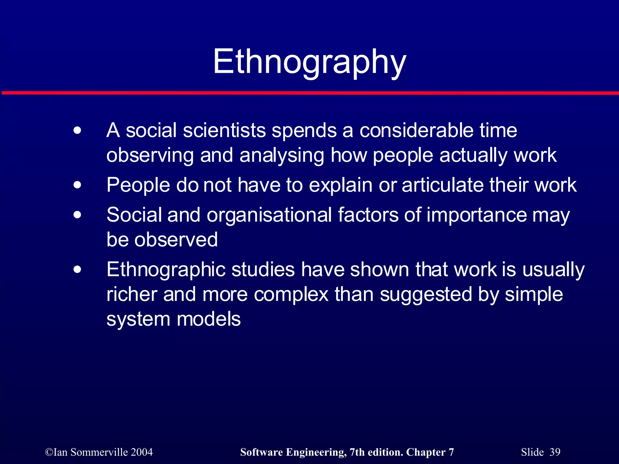 Ethnography A social scientists spends a considerable time observing and analysing how people actually work People do not have to explain or articulate their work Social and organisational factors of importance may be observed Ethnographic studies have shown that work is usually richer and more complex than suggested by simple system models 