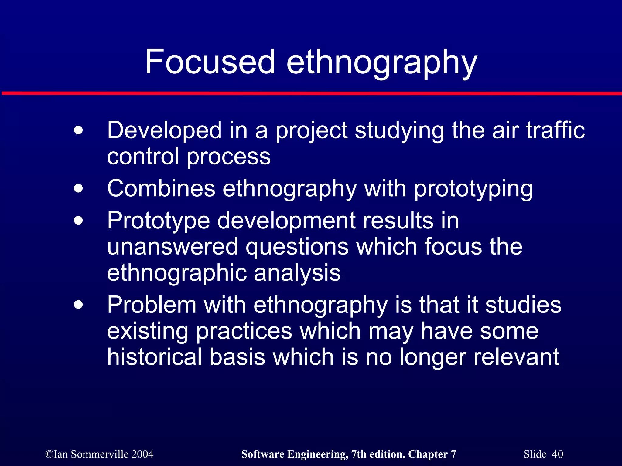 Focused ethnography Developed in a project studying the air traffic control process Combines ethnography with prototyping Prototype development results in unanswered questions which focus the ethnographic analysis Problem with ethnography is that it studies existing practices which may have some historical basis which is no longer relevant 
