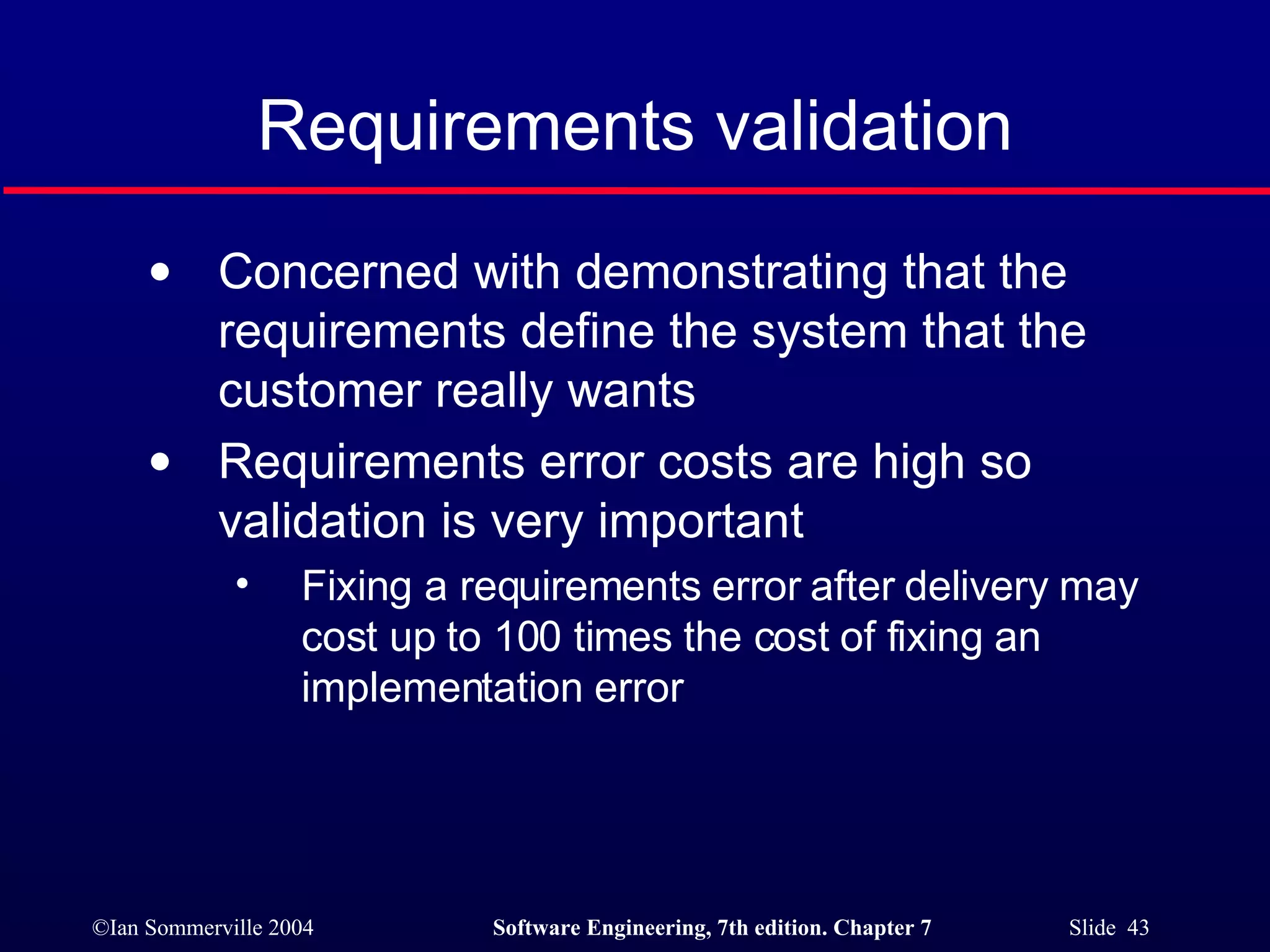 Requirements validation Concerned with demonstrating that the requirements define the system that the customer really wants Requirements error costs are high so validation is very important Fixing a requirements error after delivery may cost up to 100 times the cost of fixing an implementation error 