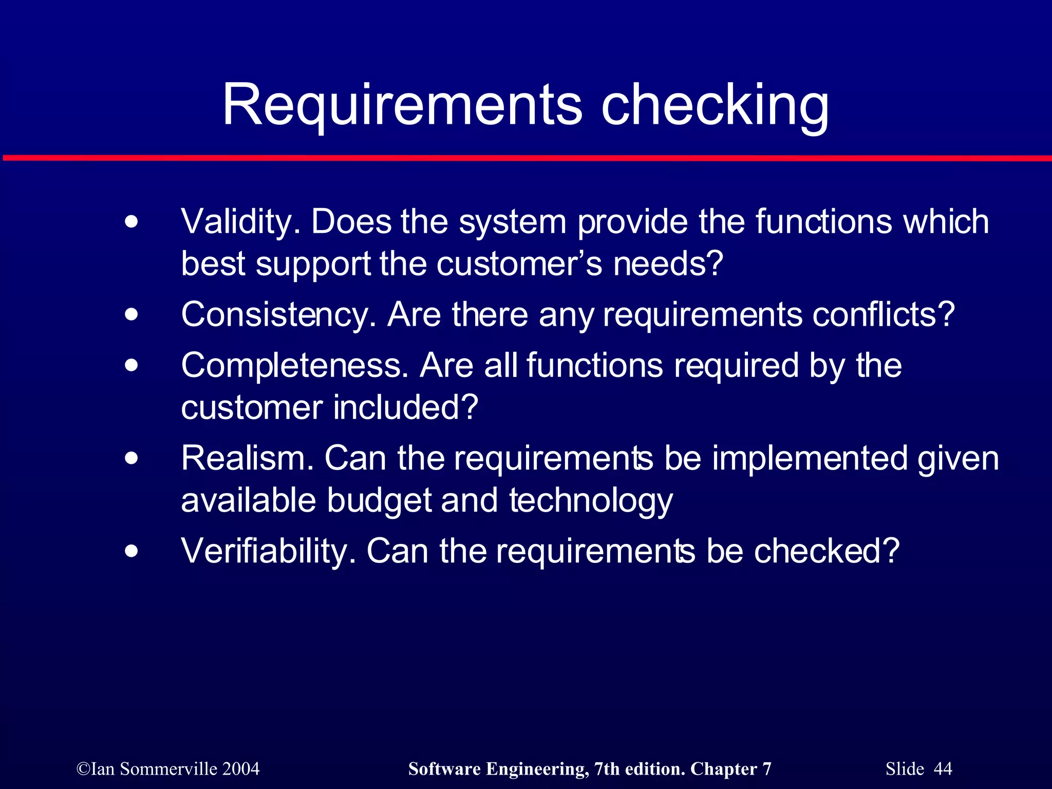 Requirements checking Validity. Does the system provide the functions which best support the customer’s needs? Consistency. Are there any requirements conflicts? Completeness. Are all functions required by the customer included? Realism. Can the requirements be implemented given available budget and technology Verifiability. Can the requirements be checked? 