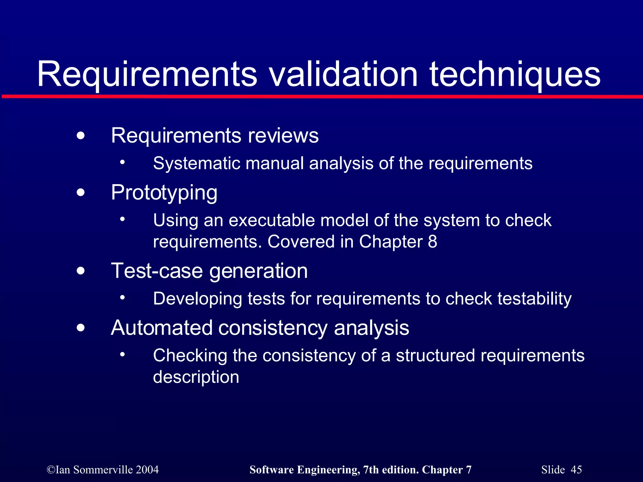 Requirements validation techniques Requirements reviews Systematic manual analysis of the requirements Prototyping Using an executable model of the system to check requirements. Covered in Chapter 8 Test-case generation Developing tests for requirements to check testability Automated consistency analysis Checking the consistency of a structured requirements description 