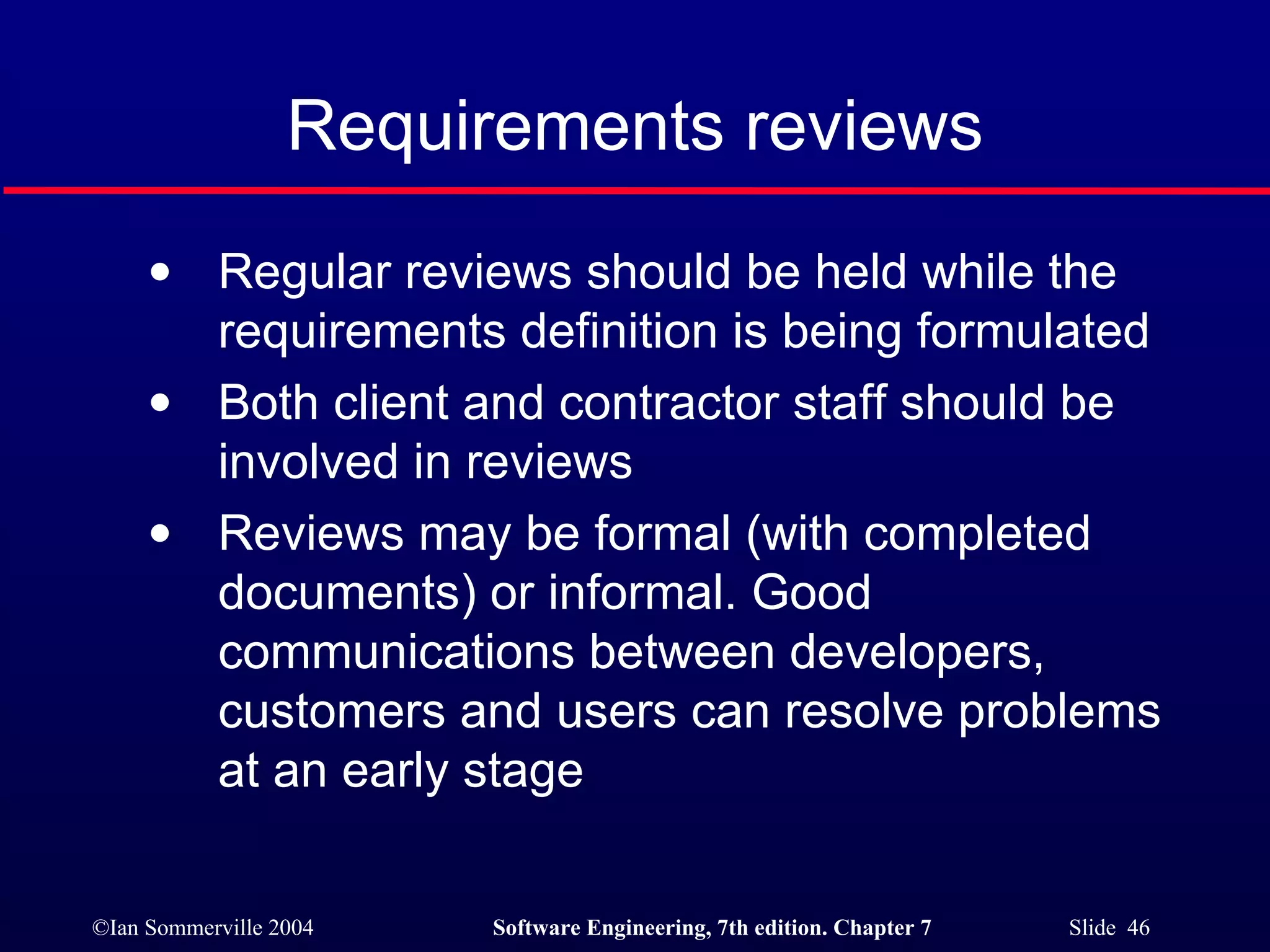 Requirements reviews Regular reviews should be held while the requirements definition is being formulated Both client and contractor staff should be involved in reviews Reviews may be formal (with completed documents) or informal. Good communications between developers, customers and users can resolve problems at an early stage 