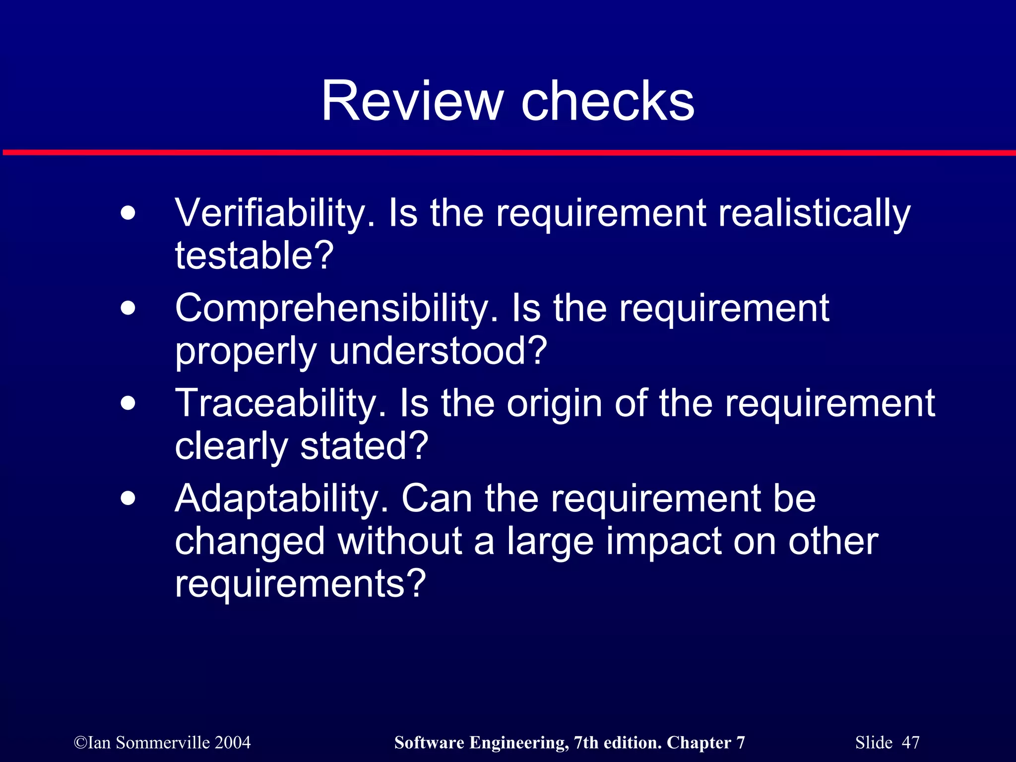 Review checks Verifiability. Is the requirement realistically testable? Comprehensibility. Is the requirement properly understood? Traceability. Is the origin of the requirement clearly stated? Adaptability. Can the requirement be changed without a large impact on other requirements? 
