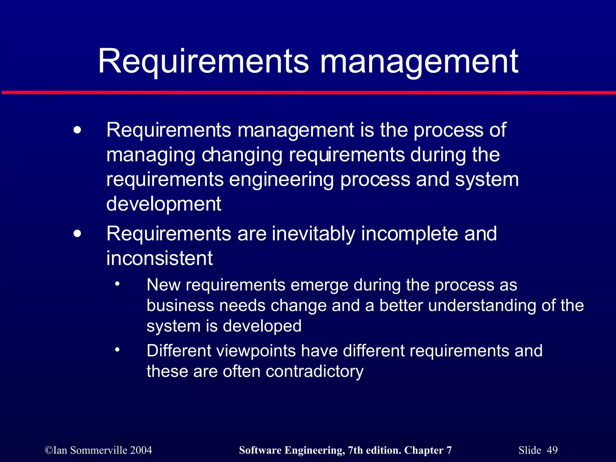 Requirements management Requirements management is the process of managing changing requirements during the requirements engineering process and system development Requirements are inevitably incomplete and inconsistent New requirements emerge during the process as business needs change and a better understanding of the system is developed Different viewpoints have different requirements and these are often contradictory 