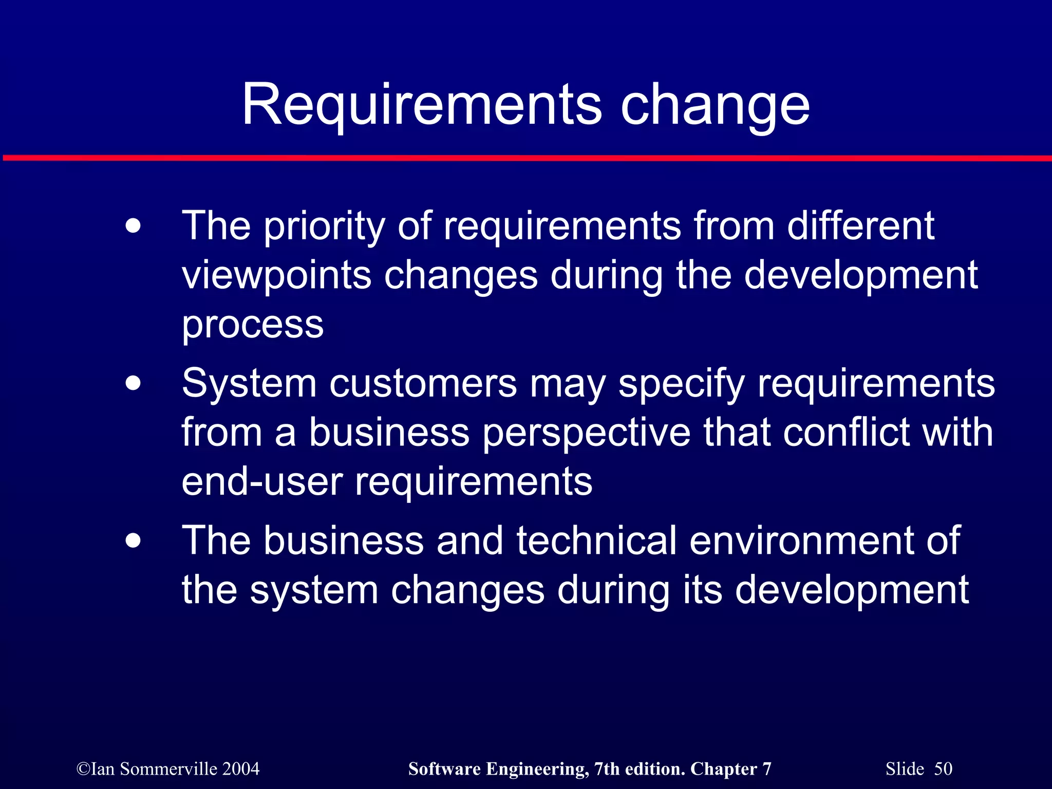 Requirements change The priority of requirements from different viewpoints changes during the development process System customers may specify requirements from a business perspective that conflict with end-user requirements The business and technical environment of the system changes during its development 