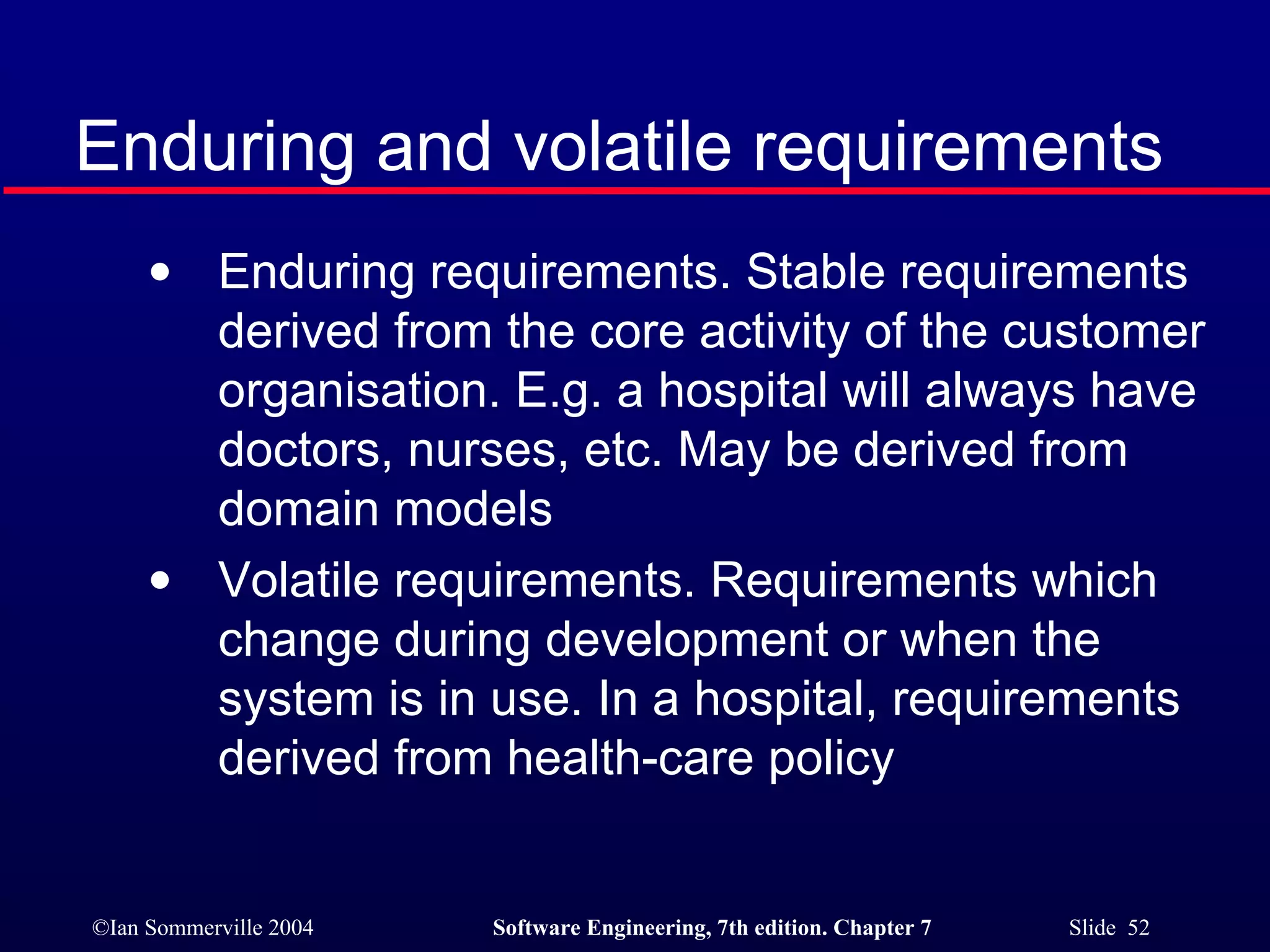 Enduring and volatile requirements Enduring requirements. Stable requirements derived from the core activity of the customer organisation. E.g. a hospital will always have doctors, nurses, etc. May be derived from domain models Volatile requirements. Requirements which change during development or when the system is in use. In a hospital, requirements derived from health-care policy 