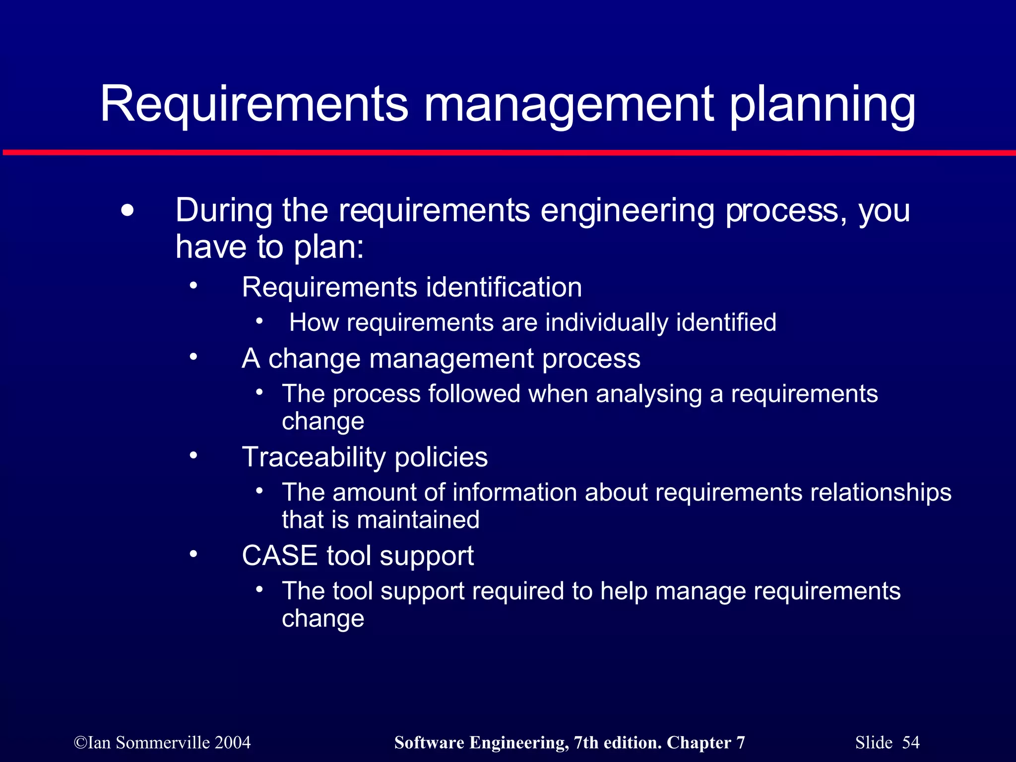 Requirements management planning During the requirements engineering process, you have to plan: Requirements identification How requirements are individually identified A change management process The process followed when analysing a requirements change Traceability policies The amount of information about requirements relationships that is maintained CASE tool support The tool support required to help manage requirements change 