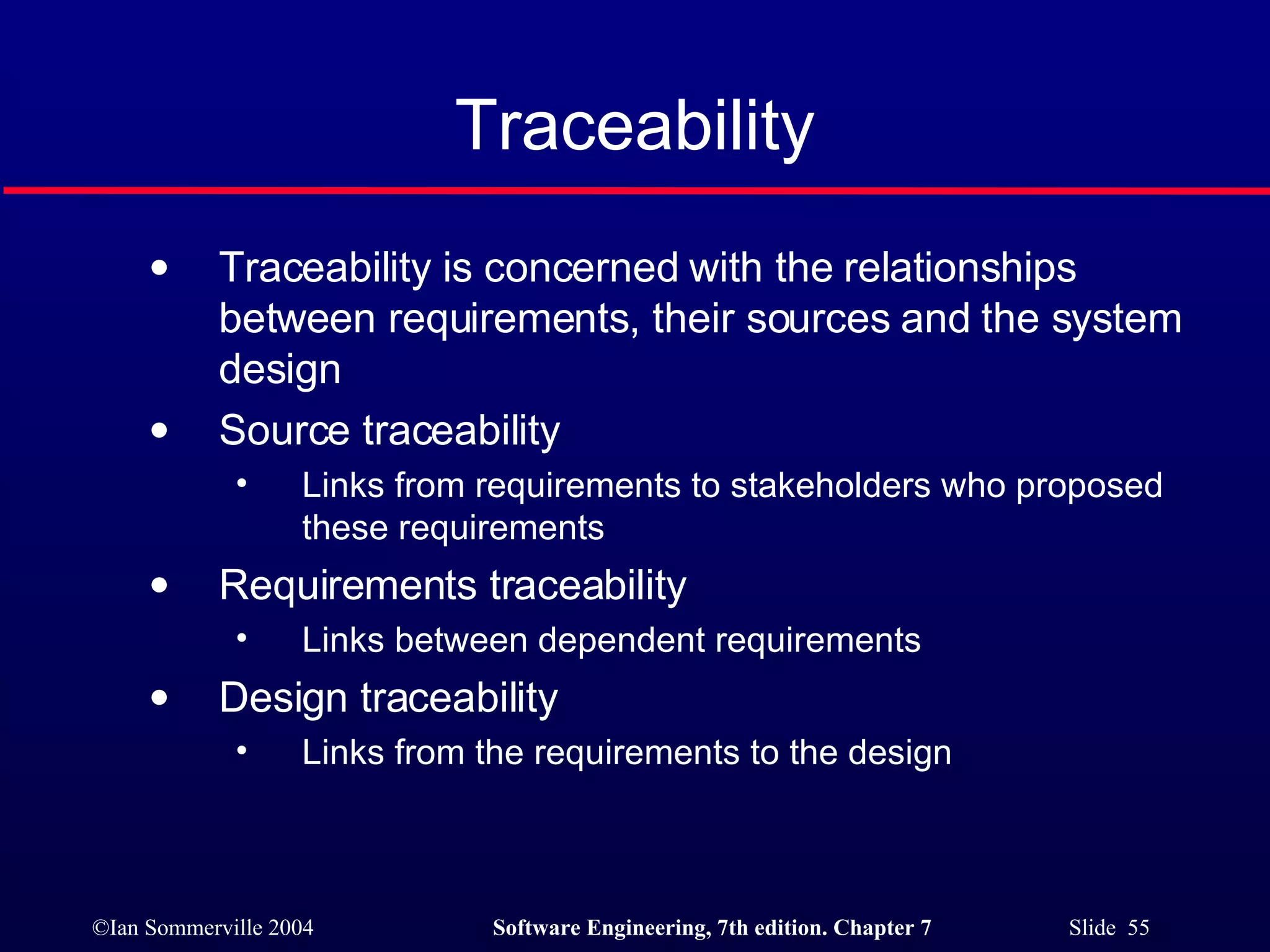 Traceability Traceability is concerned with the relationships between requirements, their sources and the system design Source traceability Links from requirements to stakeholders who proposed these requirements Requirements traceability Links between dependent requirements Design traceability Links from the requirements to the design 