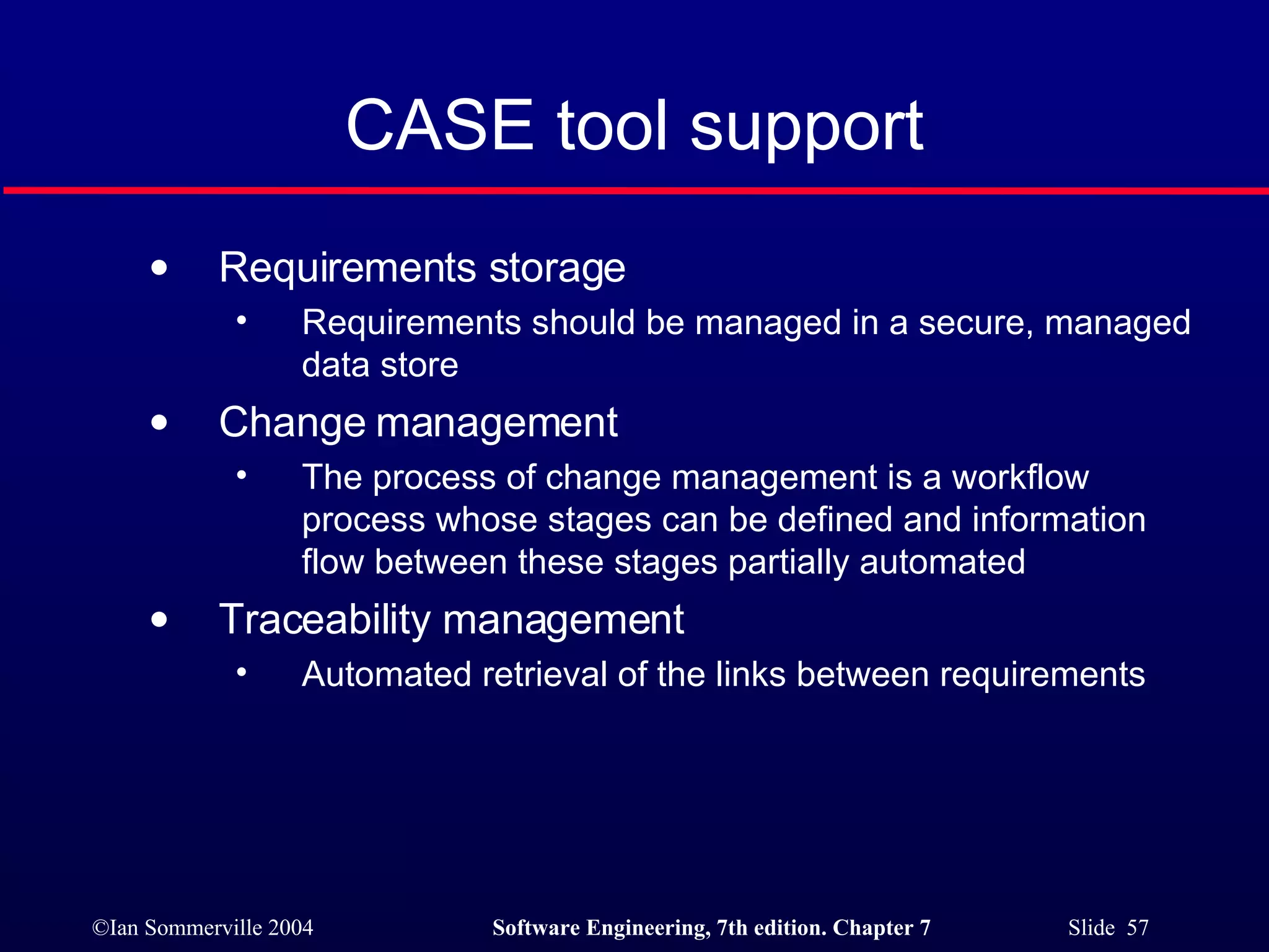 CASE tool support Requirements storage Requirements should be managed in a secure, managed data store Change management The process of change management is a workflow process whose stages can be defined and information flow between these stages partially automated Traceability management Automated retrieval of the links between requirements 