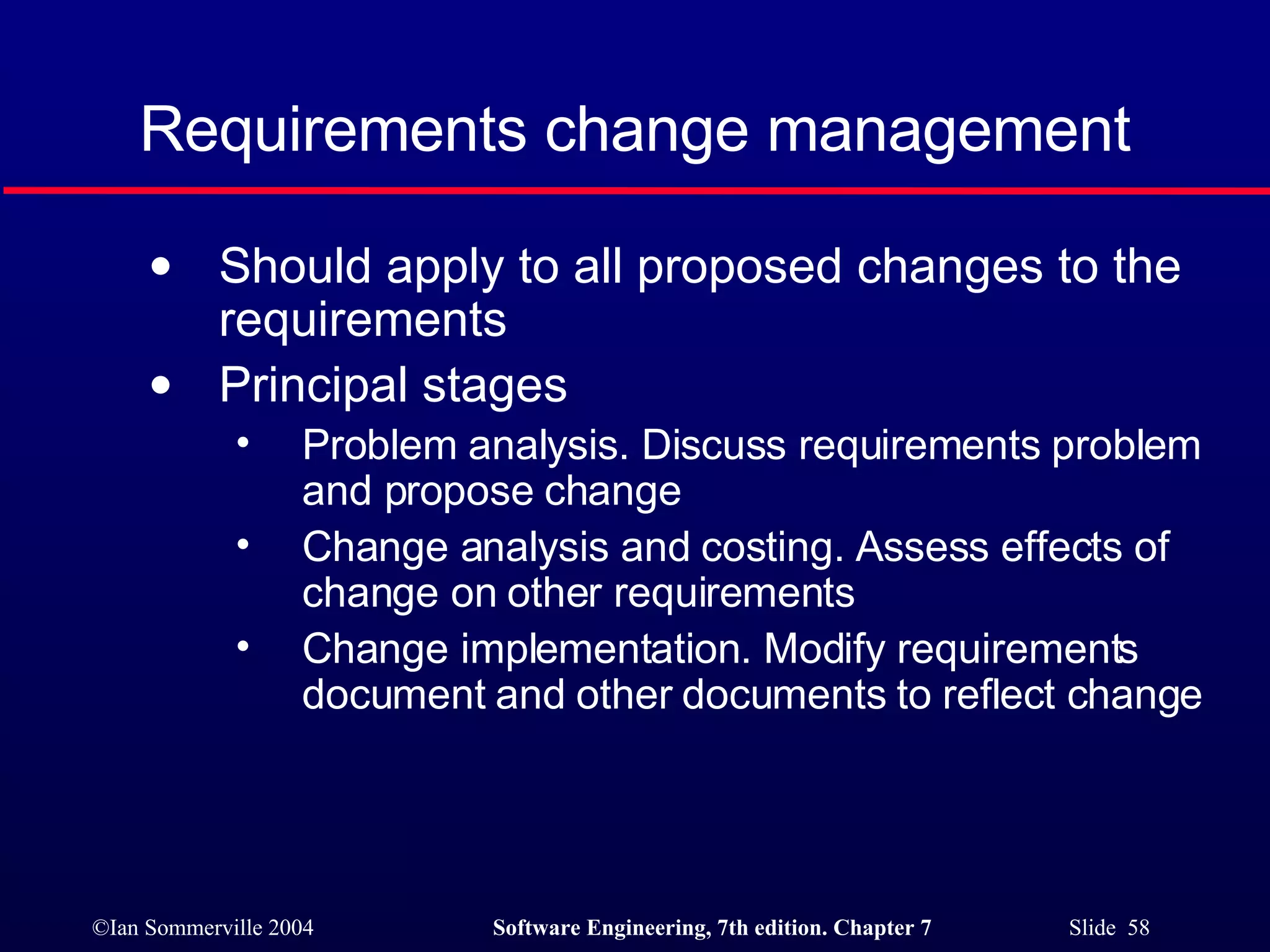 Requirements change management Should apply to all proposed changes to the requirements Principal stages Problem analysis. Discuss requirements problem and propose change Change analysis and costing. Assess effects of change on other requirements Change implementation. Modify requirements document and other documents to reflect change 