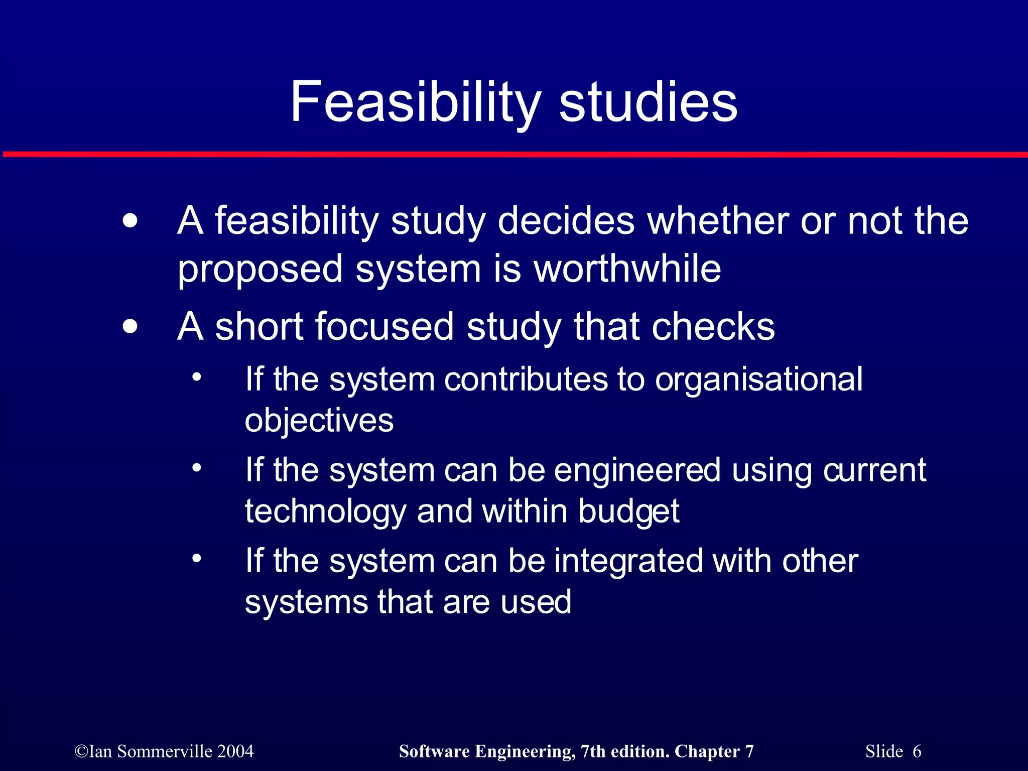 Feasibility studies A feasibility study decides whether or not the proposed system is worthwhile A short focused study that checks If the system contributes to organisational objectives If the system can be engineered using current technology and within budget If the system can be integrated with other systems that are used 
