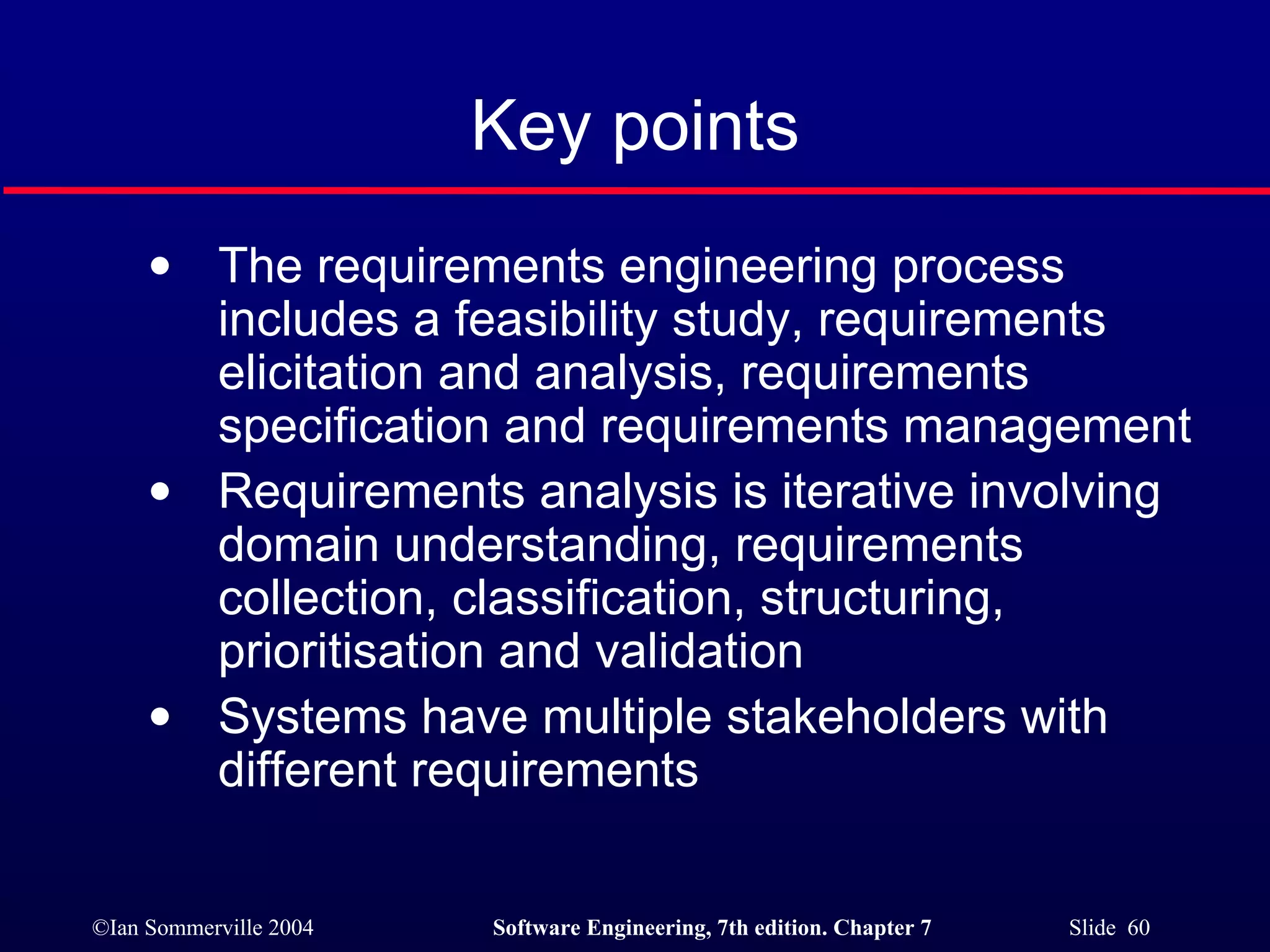 Key points The requirements engineering process includes a feasibility study, requirements elicitation and analysis, requirements specification and requirements management Requirements analysis is iterative involving domain understanding, requirements collection, classification, structuring,  prioritisation and validation Systems have multiple stakeholders with different requirements 