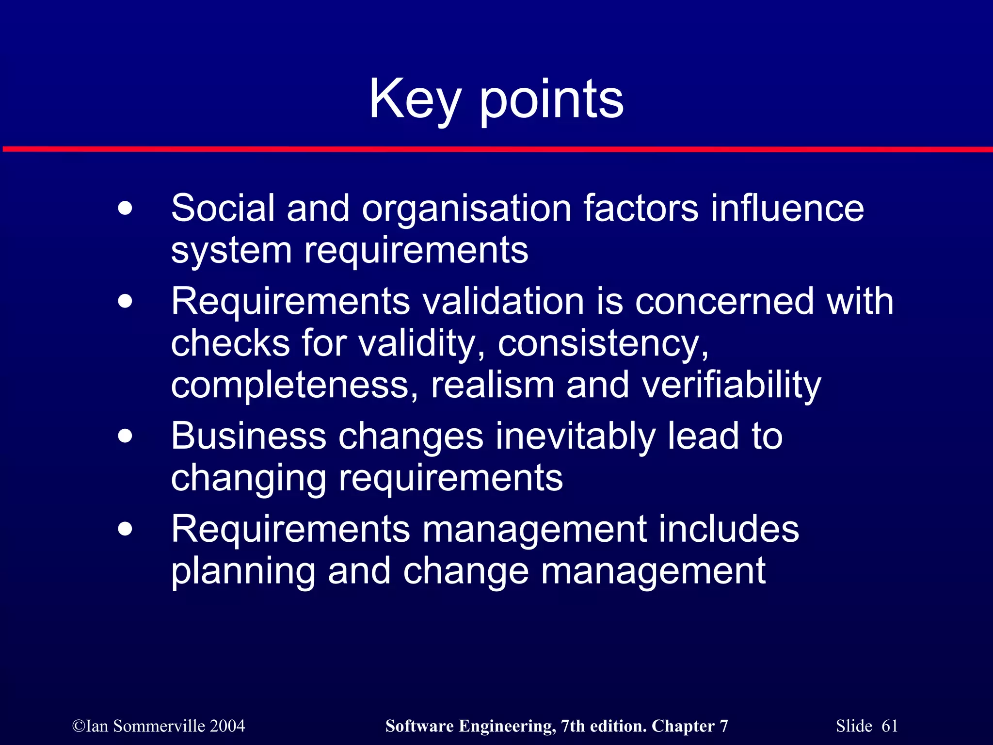 Key points Social and organisation factors influence system requirements Requirements validation is concerned with checks for validity, consistency, completeness, realism and verifiability Business changes inevitably lead to changing requirements Requirements management includes planning and change management 