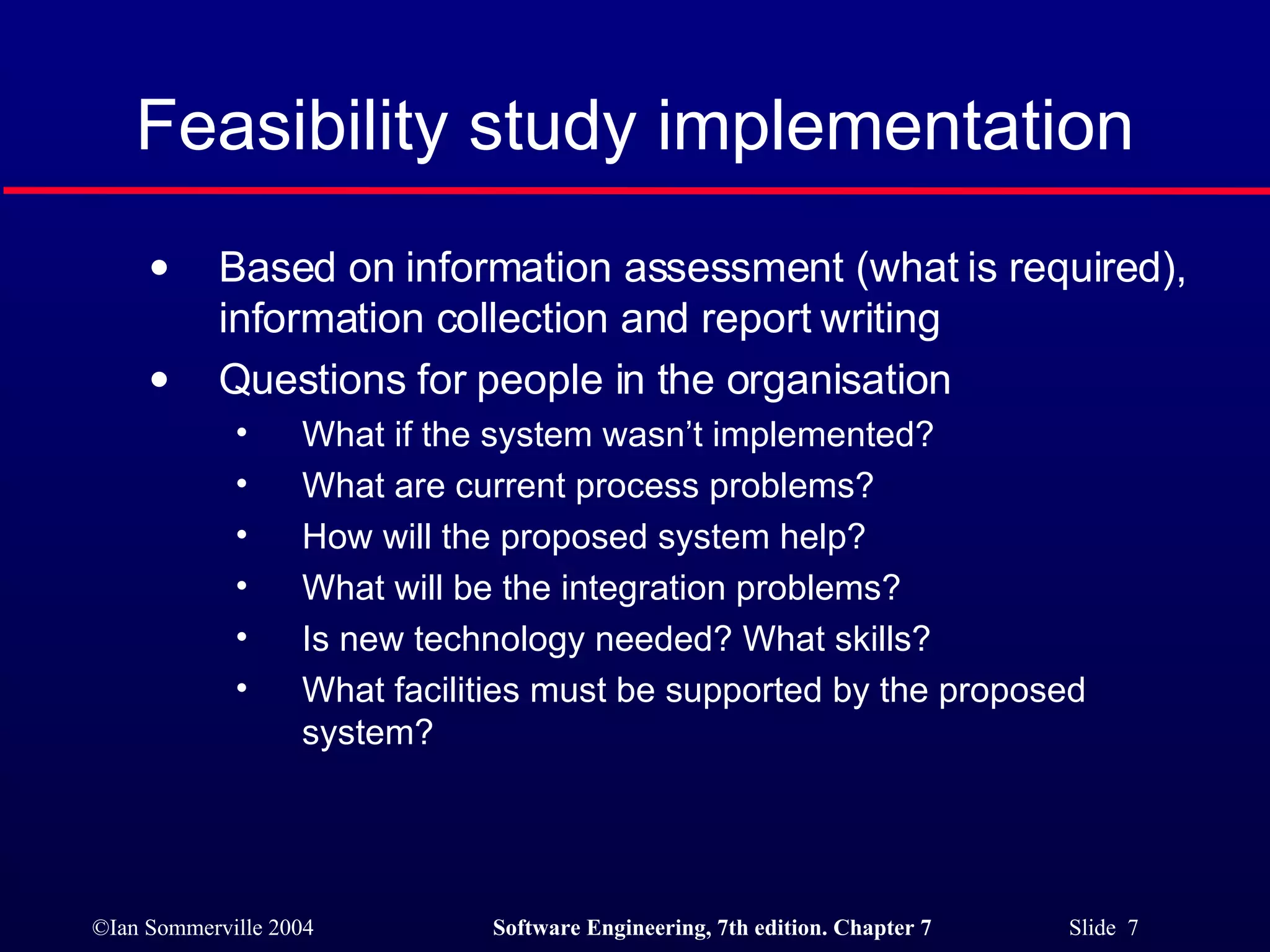 Feasibility study implementation Based on information assessment (what is required), information collection and report writing Questions for people in the organisation What if the system wasn’t implemented? What are current process problems? How will the proposed system help? What will be the integration problems? Is new technology needed? What skills? What facilities must be supported by the proposed system? 