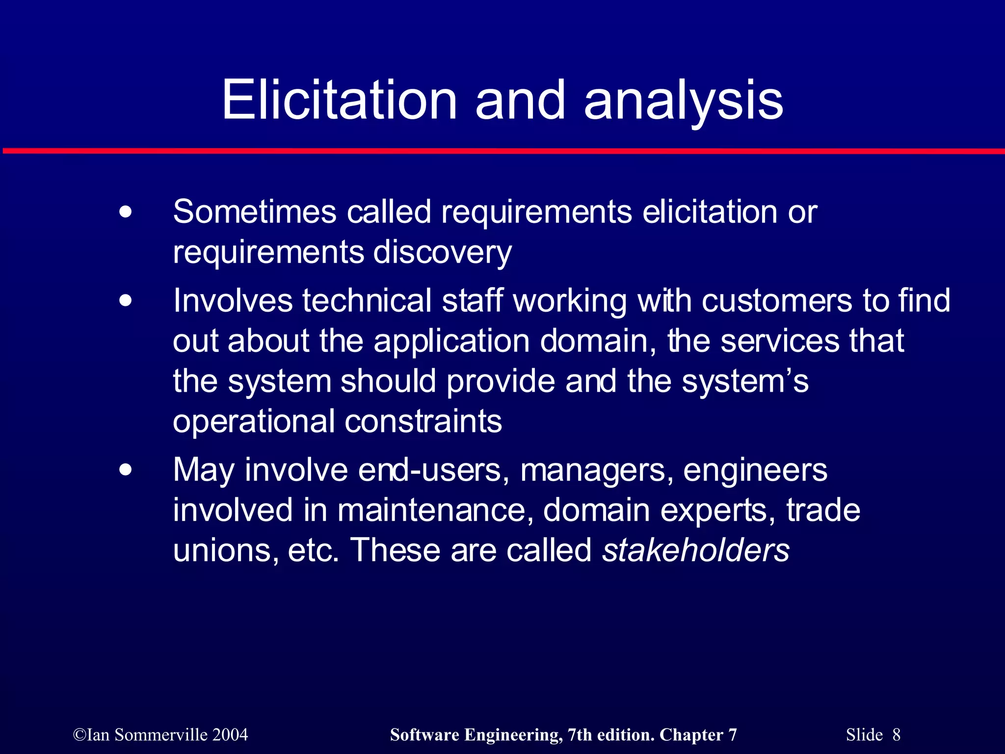Elicitation and analysis Sometimes called requirements elicitation or requirements discovery Involves technical staff working with customers to find out about the application domain, the services that the system should provide and the system’s operational constraints May involve end-users, managers, engineers involved in maintenance, domain experts, trade unions, etc. These are called  stakeholders 