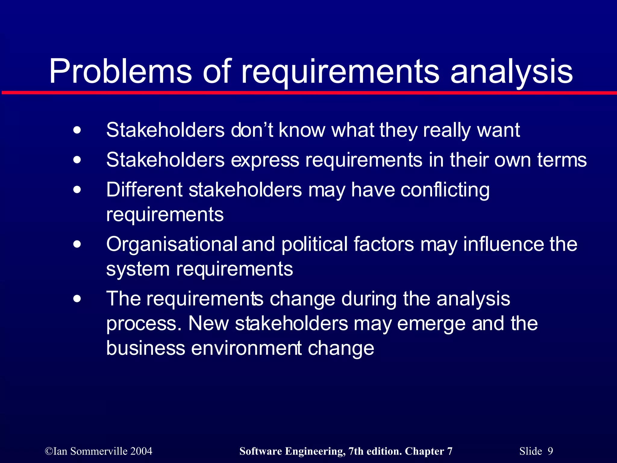 Problems of requirements analysis Stakeholders don’t know what they really want Stakeholders express requirements in their own terms Different stakeholders may have conflicting requirements Organisational and political factors may influence the system requirements The requirements change during the analysis process. New stakeholders may emerge and the business environment change 