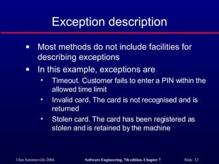 Exception description Most methods do not include facilities for describing exceptions In this example, exceptions are Timeout. Customer fails to enter a PIN within the allowed time limit Invalid card. The card is not recognised and is returned Stolen card. The card has been registered as stolen and is retained by the machine 