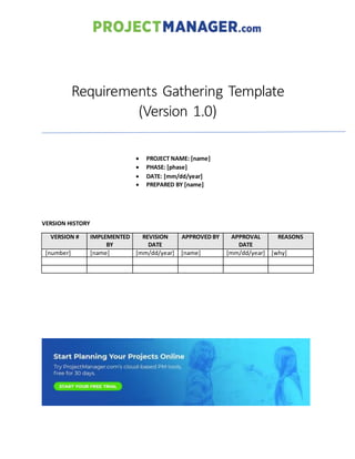 Requirements Gathering Template
(Version 1.0)
 PROJECT NAME: [name]
 PHASE: [phase]
 DATE: [mm/dd/year]
 PREPARED BY [name]
VERSION HISTORY
VERSION # IMPLEMENTED
BY
REVISION
DATE
APPROVED BY APPROVAL
DATE
REASONS
[number] [name] [mm/dd/year] [name] [mm/dd/year] [why]
 