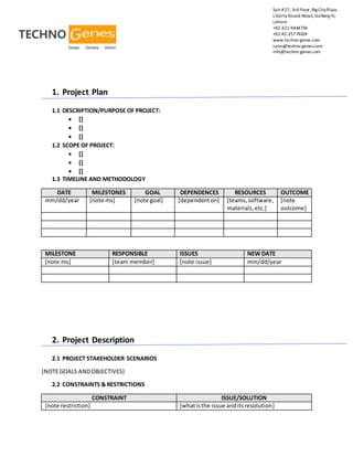 Suit #27, 3rd Floor, Big CityPlaza,
Liberty Round About,Gulberg III,
Lahore
+92-321-9444734
+92-42-35774024
www.techno-genes.com
sales@techno-genes.com
info@techno-genes.com
1. Project Plan
1.1 DESCRIPTION/PURPOSE OF PROJECT:
 []
 []
 []
1.2 SCOPE OF PROJECT:
 []
 []
 []
1.3 TIMELINE AND METHODOLOGY
DATE MILESTONES GOAL DEPENDENCES RESOURCES OUTCOME
mm/dd/year [note ms] [note goal] [dependenton] [teams,software,
materials,etc.]
[note
outcome]
MILESTONE RESPONSIBLE ISSUES NEW DATE
[note ms] [team member] [note issue] mm/dd/year
2. Project Description
2.1 PROJECT STAKEHOLDER SCENARIOS
[NOTEGOALS ANDOBJECTIVES]
2.2 CONSTRAINTS & RESTRICTIONS
CONSTRAINT ISSUE/SOLUTION
[note restriction] [whatisthe issue anditsresolution]
 