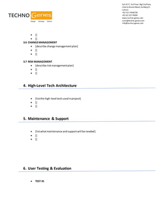 Suit #27, 3rd Floor, Big CityPlaza,
Liberty Round About,Gulberg III,
Lahore
+92-321-9444734
+92-42-35774024
www.techno-genes.com
sales@techno-genes.com
info@techno-genes.com
 []
 []
3.6 CHANGEMANAGEMENT
 [describe change managementplan]
 []
 []
3.7 RISK MANAGEMENT
 [describe riskmanagementplan]
 []
 []
4. High-Level Tech Architecture
 [listthe high-level techusedinproject]
 []
 []
5. Maintenance & Support
 [listwhatmaintenance andsupportwill be needed]
 []
 []
6. User Testing & Evaluation
 TEST #1
 