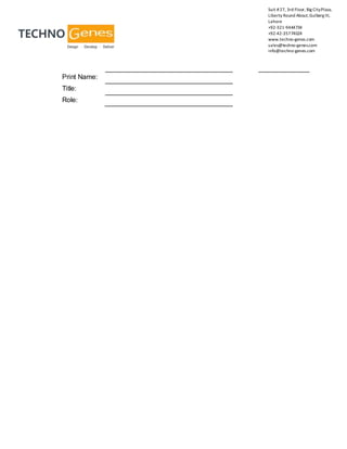 Suit #27, 3rd Floor, Big CityPlaza,
Liberty Round About,Gulberg III,
Lahore
+92-321-9444734
+92-42-35774024
www.techno-genes.com
sales@techno-genes.com
info@techno-genes.com
Print Name:
Title:
Role:
 