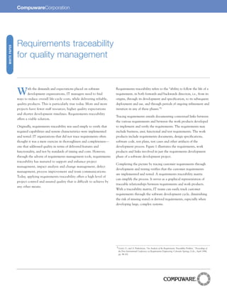 CompuwareCorporation




              Requirements traceability
WHITE PAPER




              for quality management



              W       ith the demands and expectations placed on software
                      development organizations, IT managers need to find
              ways to reduce overall life-cycle costs, while delivering reliable,
                                                                                     Requirements traceability refers to the “ability to follow the life of a
                                                                                     requirement, in both forwards and backwards direction, i.e., from its
                                                                                     origins, through its development and specification, to its subsequent
              quality products. This is particularly true today. More and more       deployment and use, and through periods of ongoing refinement and
        