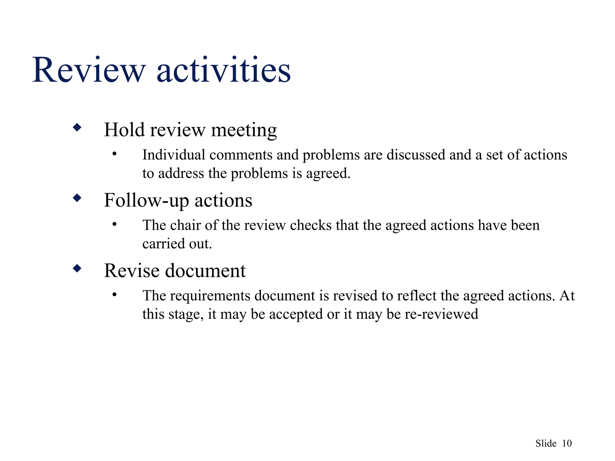Slide 10
Review activities
 Hold review meeting
• Individual comments and problems are discussed and a set of actions
to address the problems is agreed.
 Follow-up actions
• The chair of the review checks that the agreed actions have been
carried out.
 Revise document
• The requirements document is revised to reflect the agreed actions. At
this stage, it may be accepted or it may be re-reviewed
 