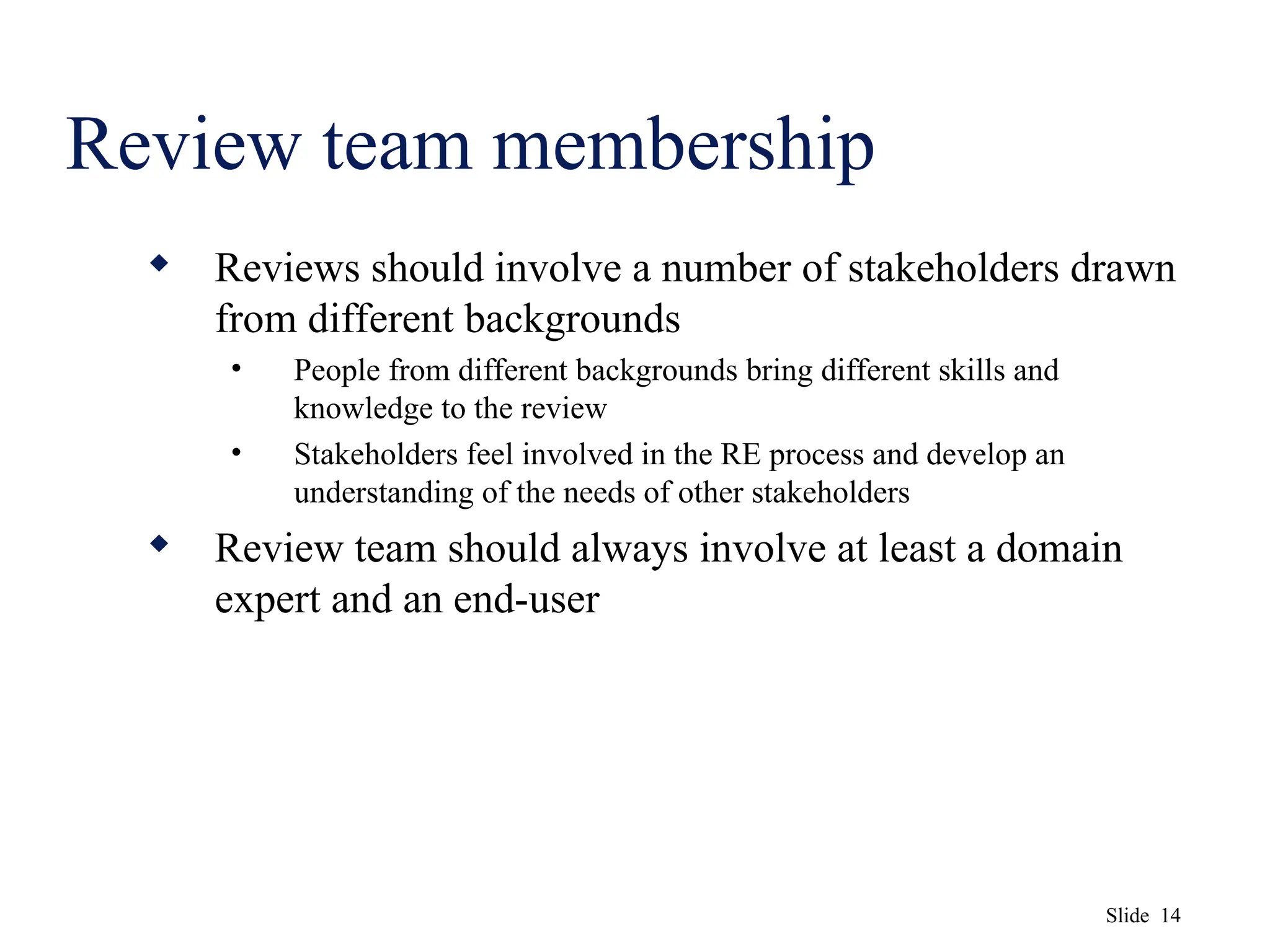 Slide 14
Review team membership
 Reviews should involve a number of stakeholders drawn
from different backgrounds
• People from different backgrounds bring different skills and
knowledge to the review
• Stakeholders feel involved in the RE process and develop an
understanding of the needs of other stakeholders
 Review team should always involve at least a domain
expert and an end-user
 