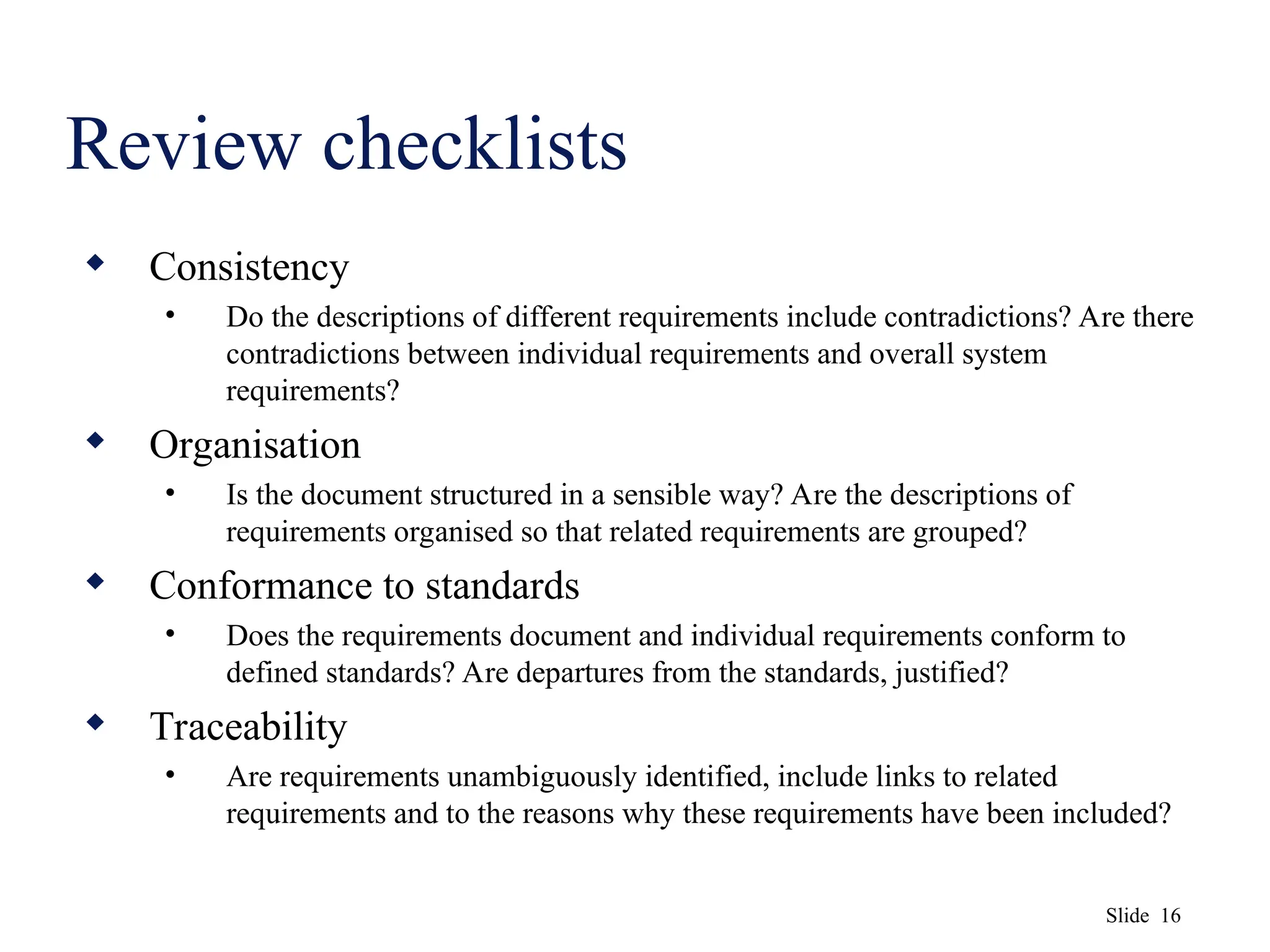 Slide 16
Review checklists
 Consistency
• Do the descriptions of different requirements include contradictions? Are there
contradictions between individual requirements and overall system
requirements?
 Organisation
• Is the document structured in a sensible way? Are the descriptions of
requirements organised so that related requirements are grouped?
 Conformance to standards
• Does the requirements document and individual requirements conform to
defined standards? Are departures from the standards, justified?
 Traceability
• Are requirements unambiguously identified, include links to related
requirements and to the reasons why these requirements have been included?
 