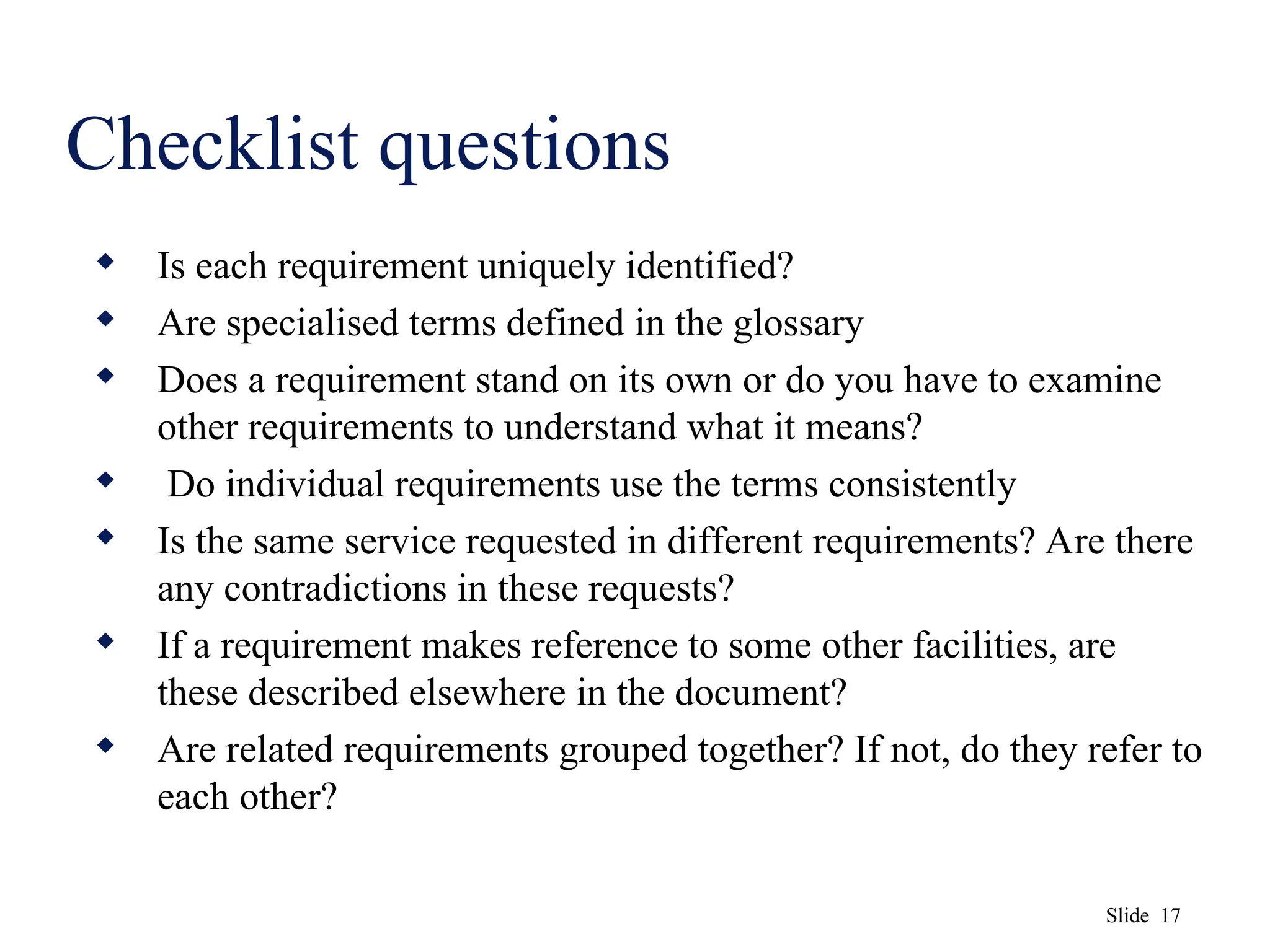 Slide 17
Checklist questions
 Is each requirement uniquely identified?
 Are specialised terms defined in the glossary
 Does a requirement stand on its own or do you have to examine
other requirements to understand what it means?
 Do individual requirements use the terms consistently
 Is the same service requested in different requirements? Are there
any contradictions in these requests?
 If a requirement makes reference to some other facilities, are
these described elsewhere in the document?
 Are related requirements grouped together? If not, do they refer to
each other?
 