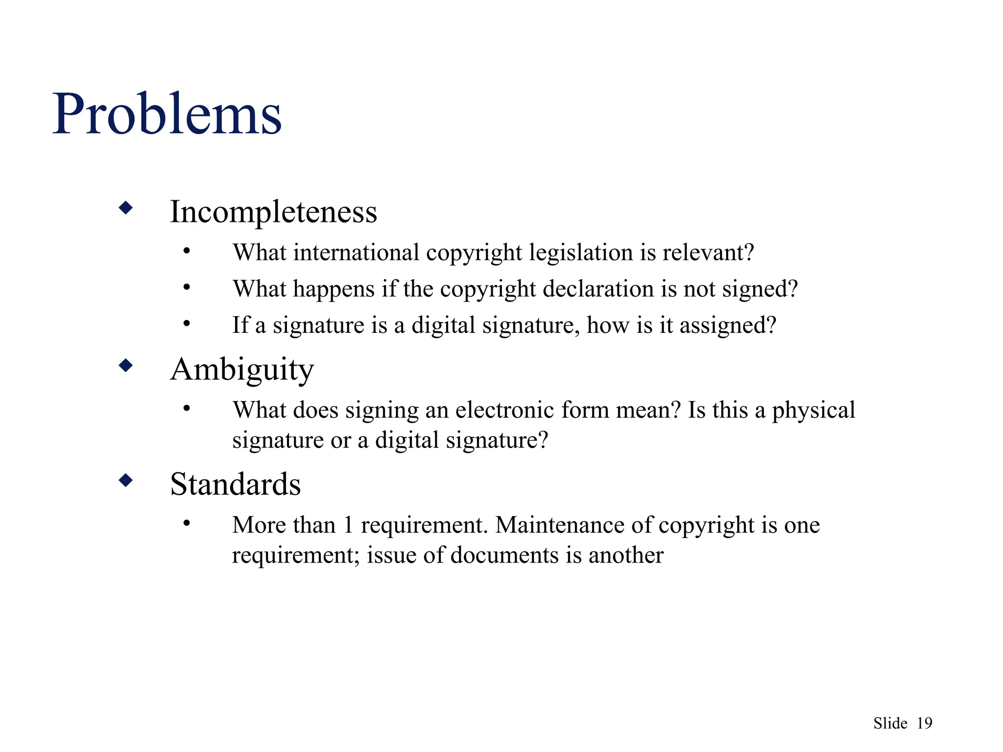 Slide 19
Problems
 Incompleteness
• What international copyright legislation is relevant?
• What happens if the copyright declaration is not signed?
• If a signature is a digital signature, how is it assigned?
 Ambiguity
• What does signing an electronic form mean? Is this a physical
signature or a digital signature?
 Standards
• More than 1 requirement. Maintenance of copyright is one
requirement; issue of documents is another
 