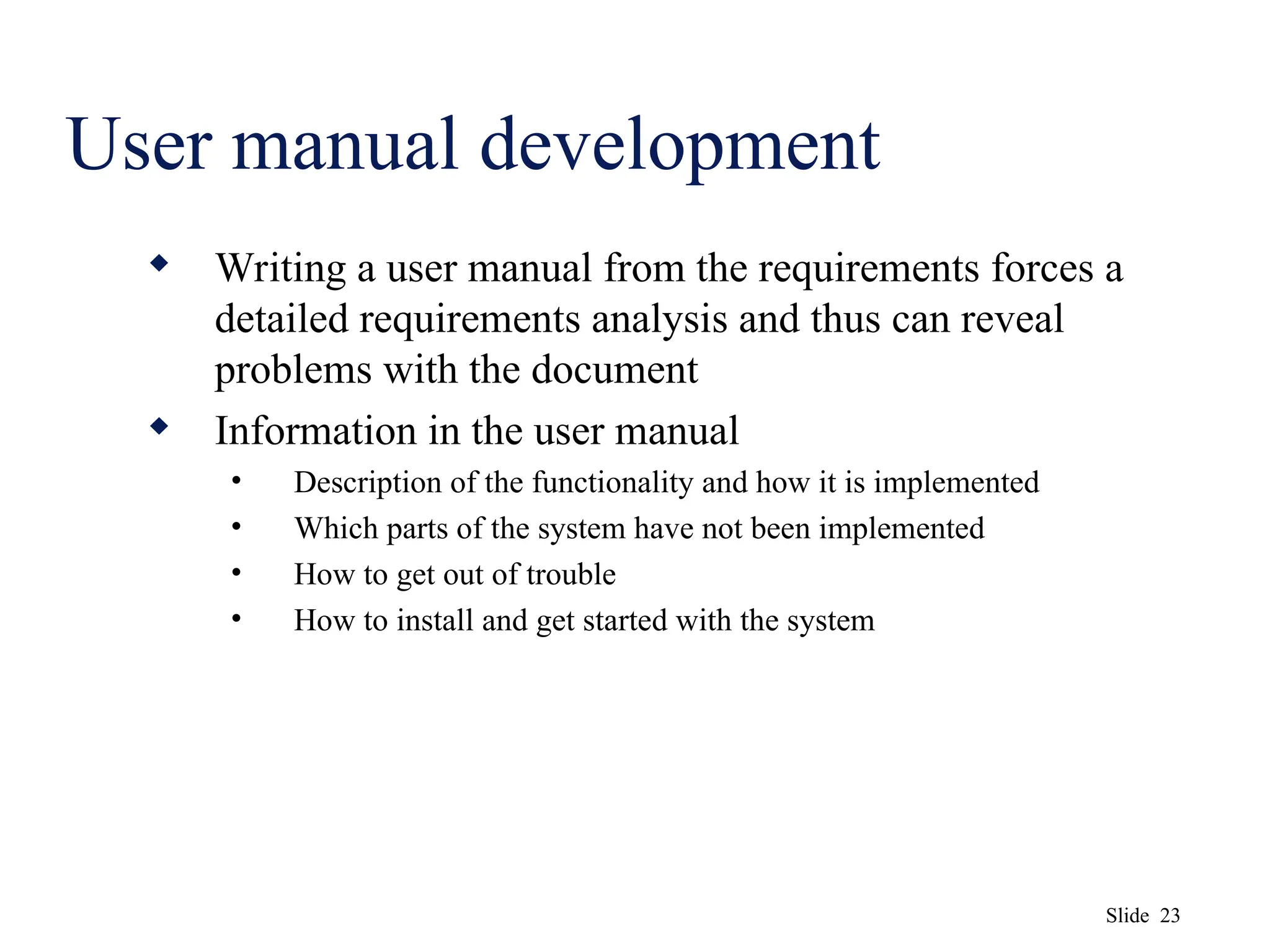 Slide 23
User manual development
 Writing a user manual from the requirements forces a
detailed requirements analysis and thus can reveal
problems with the document
 Information in the user manual
• Description of the functionality and how it is implemented
• Which parts of the system have not been implemented
• How to get out of trouble
• How to install and get started with the system
 