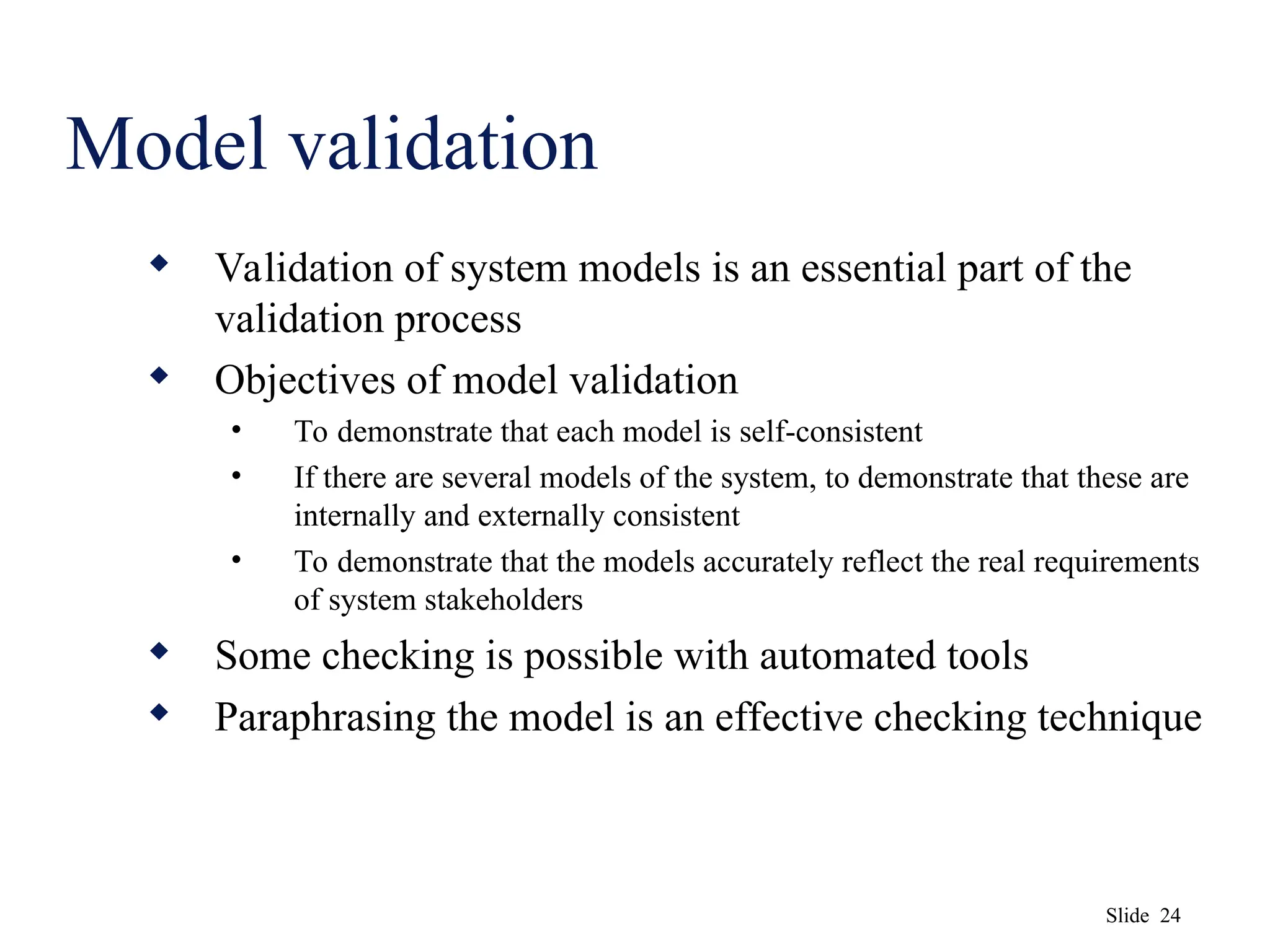 Slide 24
Model validation
 Validation of system models is an essential part of the
validation process
 Objectives of model validation
• To demonstrate that each model is self-consistent
• If there are several models of the system, to demonstrate that these are
internally and externally consistent
• To demonstrate that the models accurately reflect the real requirements
of system stakeholders
 Some checking is possible with automated tools
 Paraphrasing the model is an effective checking technique
 