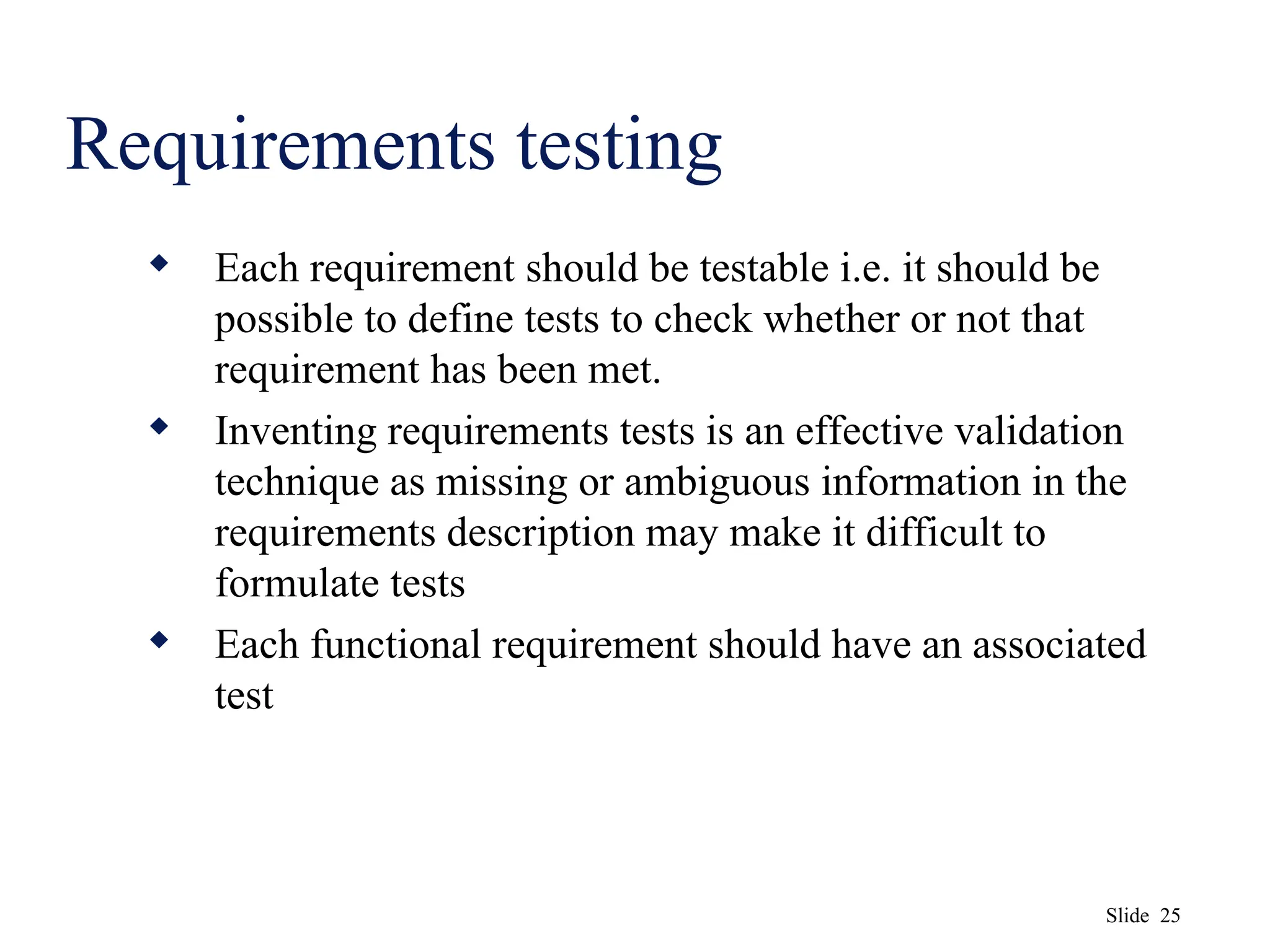 Slide 25
Requirements testing
 Each requirement should be testable i.e. it should be
possible to define tests to check whether or not that
requirement has been met.
 Inventing requirements tests is an effective validation
technique as missing or ambiguous information in the
requirements description may make it difficult to
formulate tests
 Each functional requirement should have an associated
test
 