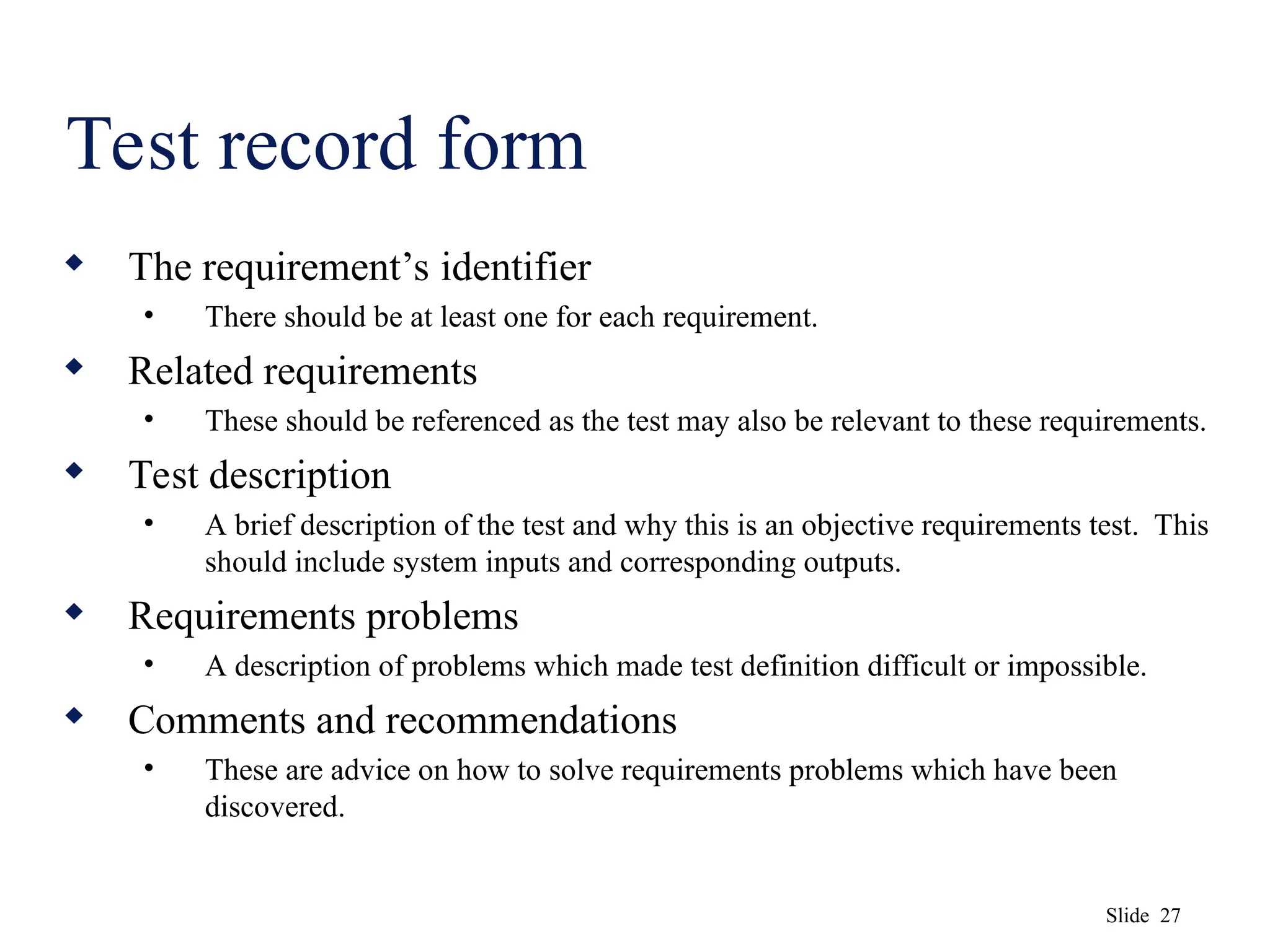 Slide 27
Test record form
 The requirement’s identifier
• There should be at least one for each requirement.
 Related requirements
• These should be referenced as the test may also be relevant to these requirements.
 Test description
• A brief description of the test and why this is an objective requirements test. This
should include system inputs and corresponding outputs.
 Requirements problems
• A description of problems which made test definition difficult or impossible.
 Comments and recommendations
• These are advice on how to solve requirements problems which have been
discovered.
 