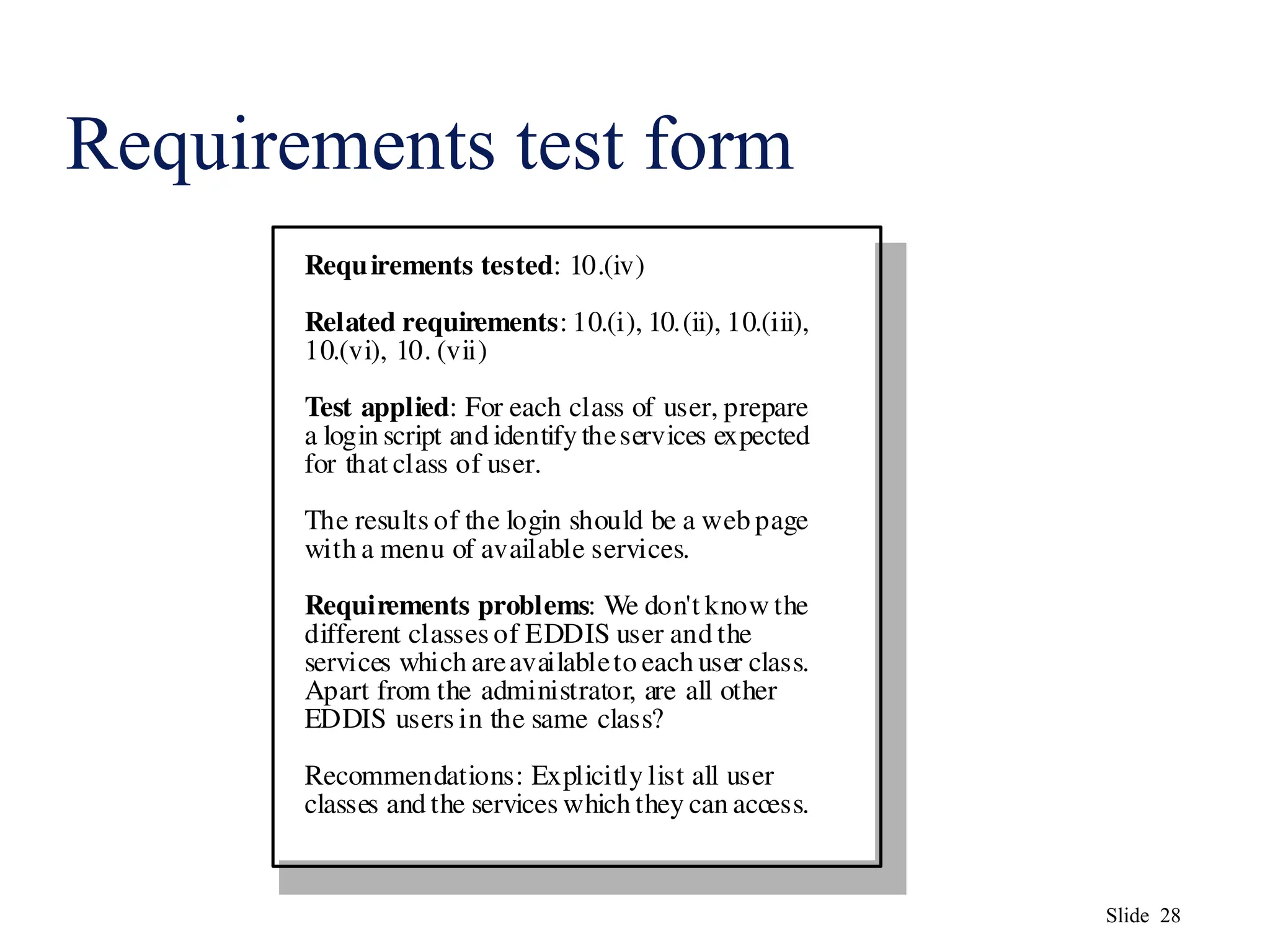 Slide 28
Requirements test form
Requirements tested: 10.(iv)
Related requirements: 10.(i), 10.(ii), 10.(iii),
10.(vi), 10. (vii)
Test applied: For each class of user, prepare
a login script and identify theservices expected
for that class of user.
The results of the login should be a web page
with a menu of available services.
Requirements problems: We don't know the
different classes of EDDIS user and the
services which areavailableto each user class.
Apart from the administrator, are all other
EDDIS users in the same class?
Recommendations: Explicitly list all user
classes and the services which they can access.
 