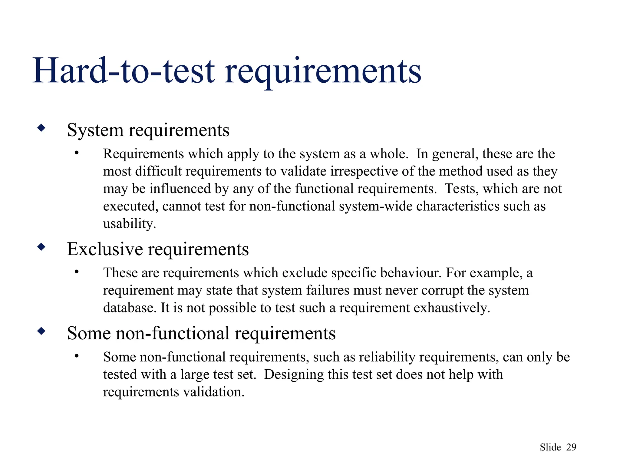 Slide 29
Hard-to-test requirements
 System requirements
• Requirements which apply to the system as a whole. In general, these are the
most difficult requirements to validate irrespective of the method used as they
may be influenced by any of the functional requirements. Tests, which are not
executed, cannot test for non-functional system-wide characteristics such as
usability.
 Exclusive requirements
• These are requirements which exclude specific behaviour. For example, a
requirement may state that system failures must never corrupt the system
database. It is not possible to test such a requirement exhaustively.
 Some non-functional requirements
• Some non-functional requirements, such as reliability requirements, can only be
tested with a large test set. Designing this test set does not help with
requirements validation.
 