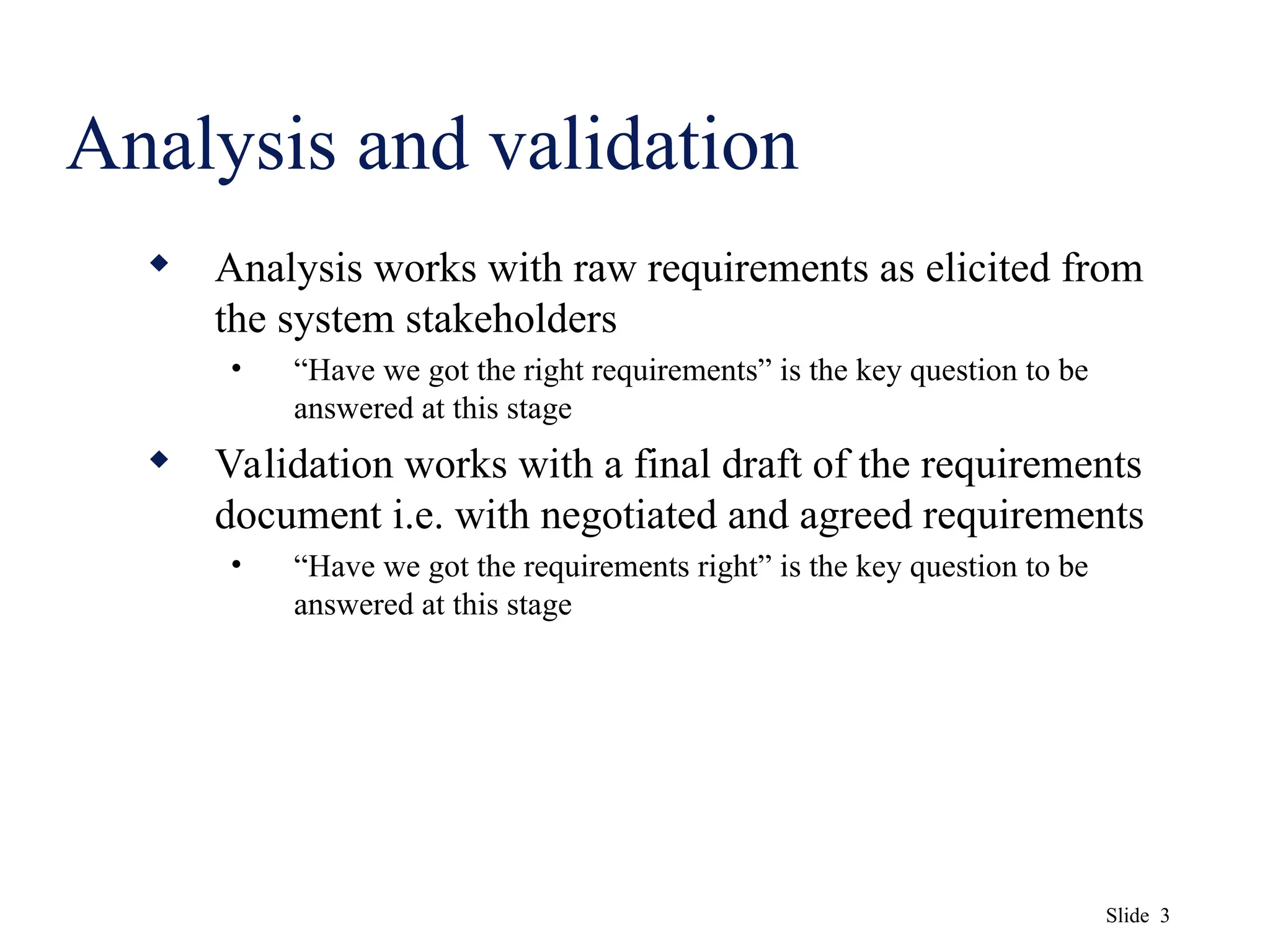 Slide 3
Analysis and validation
 Analysis works with raw requirements as elicited from
the system stakeholders
• “Have we got the right requirements” is the key question to be
answered at this stage
 Validation works with a final draft of the requirements
document i.e. with negotiated and agreed requirements
• “Have we got the requirements right” is the key question to be
answered at this stage
 