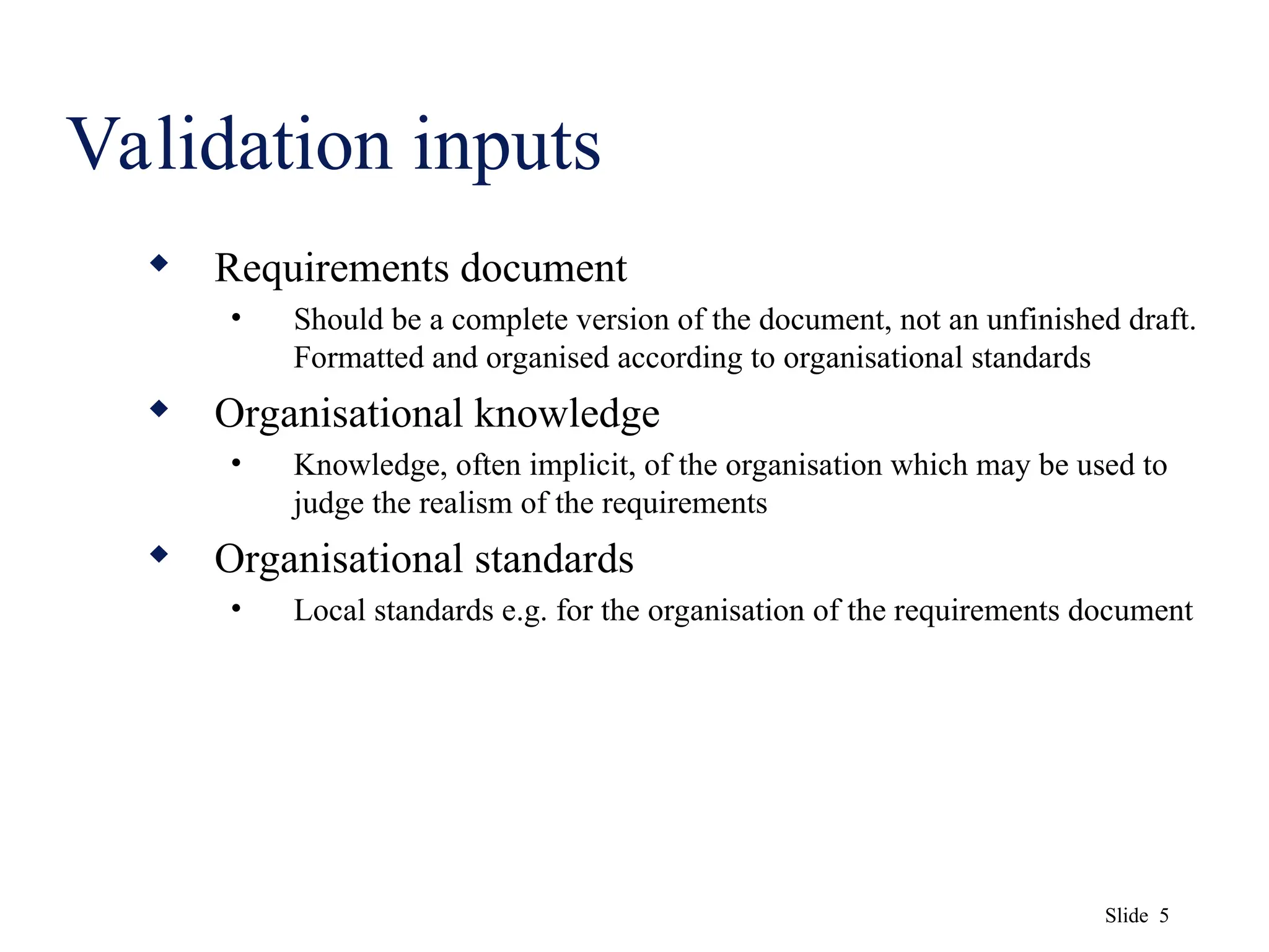 Slide 5
Validation inputs
 Requirements document
• Should be a complete version of the document, not an unfinished draft.
Formatted and organised according to organisational standards
 Organisational knowledge
• Knowledge, often implicit, of the organisation which may be used to
judge the realism of the requirements
 Organisational standards
• Local standards e.g. for the organisation of the requirements document
 